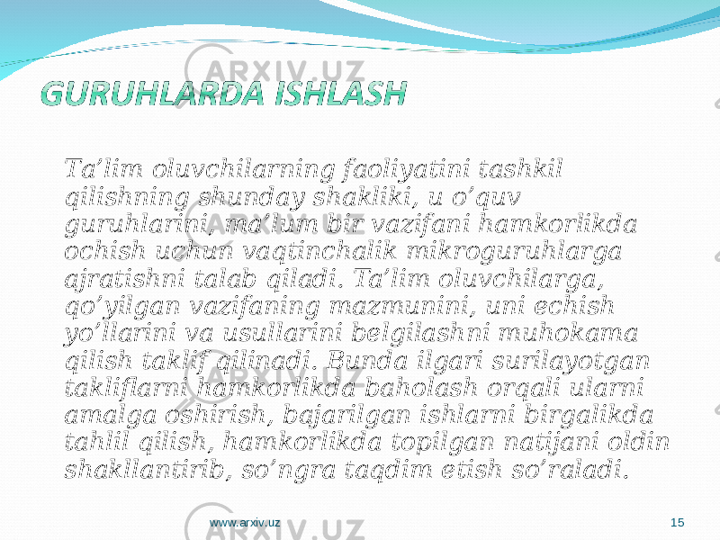 T a’lim oluvchilarning faoliyatini tashkil qilishning shunday shakliki, u o’quv guruhlarini, ma’lum bir vazifani hamkorlikda ochish uchun vaqtinchalik mikroguruhlarga ajratishni talab qiladi. Ta’lim oluvchilarga, qo’yilgan vazifaning mazmunini, uni echish yo’llarini va usullarini belgilashni muhokama qilish taklif qilinadi. Bunda ilgari surilayotgan takliflarni hamkorlikda baholash orqali ularni amalga oshirish, bajarilgan ishlarni birgalikda tahlil qilish, hamkorlikda topilgan natijani oldin shakllantirib, so’ngra taqdim etish so’raladi. www.arxiv.uz 15 