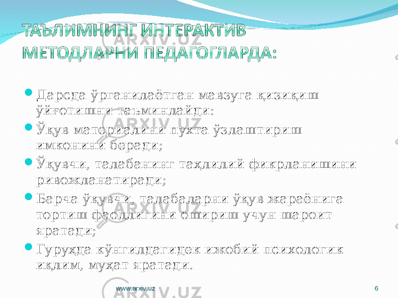  Дарсда ўрганилаётган мавзуга қизиқиш ўйғотишни таъминлайди:  Ўқув материалини пухта ўзлаштириш имконини беради;  Ўқувчи, талабанинг таҳлилий фикрланишини ривожланатиради;  Барча ўқувчи, талабаларни ўқув жараёнига тортиш фаоллигини ошириш учун шароит яратади;  Гуруҳда кўнгилдагидек ижобий психологик иқлим, муҳат яратади. www.arxiv.uz 6 