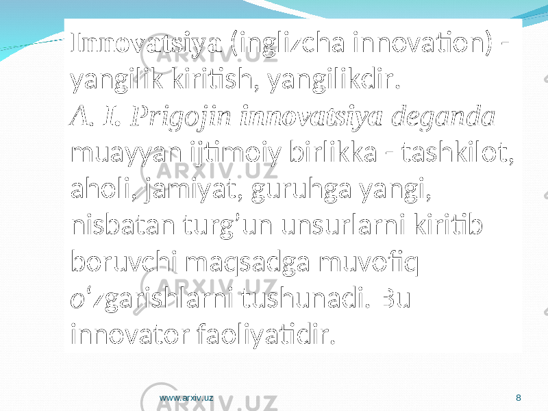 Innovatsiya (inglizcha innovation) - yangilik kiritish, yangilikdir. A. I. Prigojin innovatsiya deganda muayyan ijtimoiy birlikka - tashkilot, aholi, jamiyat, guruhga yangi, nisbatan turg’un unsurlarni kiritib boruvchi maqsadga muvofiq o ‘zgarishlarni tushunadi. Bu innovator faoliyatidir. www.arxiv.uz 8 