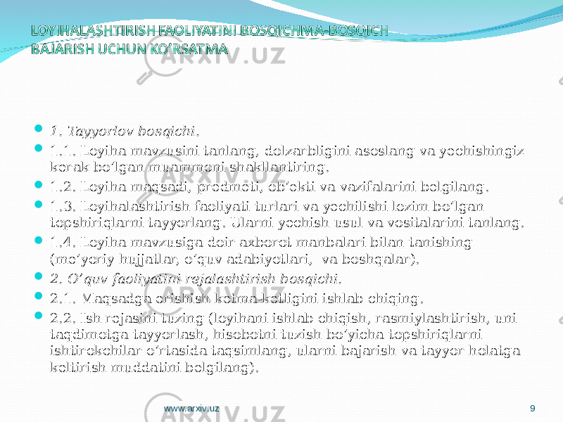  1. Tayyorlov bosqichi .  1.1. Loyiha mavzusini tanlang, dolzarbligini asoslang va y echishingiz kerak bo’lgan muammoni shakllantiring.  1.2. Loyiha maqsadi, predmeti, ob’ekti va vazifalarini belgilang.  1.3. Loyihalashtirish faoliyati turlari va yechilishi lozim bo’lgan topshiriqlarni tayyorlang. Ularni yechish usul va vositalarini tanlang.  1.4. Loyiha mavzusiga doir axborot manbalari bilan tanishing (me’yoriy hujjatlar, o’quv adabiyotlari, va boshqalar).  2. O’quv faoliyatini rejalashtirish bosqichi.  2.1. Maqsadga erishish ketma-ketligini ishlab chiqing.  2.2. Ish rejasini tuzing (loyihani ishlab chiqish, rasmiylashtirish, uni taqdimotga tayyorlash, hisobotni tuzish bo’yicha topshiriqlarni ishtirokchilar o’rtasida taqsimlang, ularni bajarish va tayyor holatga keltirish muddatini belgilang). www.arxiv.uz 9 