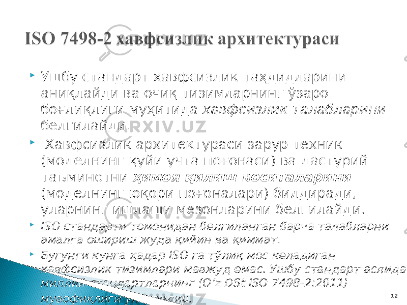  Ушбу стандарт хавфсизлик таҳдидларини аниқлайди ва очиқ тизимларнинг ўзаро боғлиқлиги муҳитида хавфсизлик талабларини белгилайди.  Хавфсизлик архитектураси зарур техник (моделнинг қуйи учта поғонаси) ва дастурий таъминотни ҳимоя қилиш воситаларини (моделнинг юқори поғоналари) билдиради, уларнинг ишлаши мезонларини белгилайди.  ISO стандарти томонидан белгиланган барча талабларни амалга ошириш жуда қийин ва қиммат.  Бугунги кунга қадар ISO га тўлиқ мос келадиган хавфсизлик тизимлари мавжуд емас. Ушбу стандарт аслида миллий стандартларнинг (O’z DSt ISO 7498-2:2011) мувофиқлиги ўлчовидир.           12 