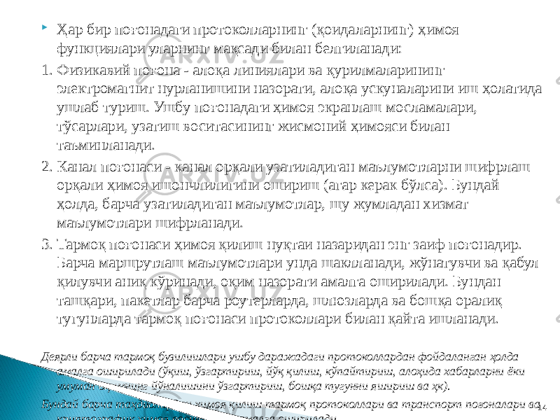  Ҳар бир поғонадаги протоколларнинг (қоидаларнинг) ҳимоя функциялари уларнинг мақсади билан белгиланади: 1. Физикавий поғона - алоқа линиялари ва қурилмаларининг электромагнит нурланишини назорати, алоқа ускуналарини иш ҳолатида ушлаб туриш. Ушбу поғонадаги ҳимоя экранлаш мосламалари, тўсарлари, узатиш воситасининг жисмоний ҳимояси билан таъминланади. 2. Канал поғонаcи - канал орқали узатиладиган маълумотларни шифрлаш орқали ҳимоя ишончлилигини ошириш (агар керак бўлса). Бундай ҳолда, барча узатиладиган маълумотлар, шу жумладан хизмат маълумотлари шифрланади. 3. Тармоқ поғонаcи ҳимоя қилиш нуқтаи назаридан энг заиф поғонадир. Барча маршрутлаш маълумотлари унда шаклланади, жўнатувчи ва қабул қилувчи аниқ кўринади, оқим назорати амалга оширилади. Бундан ташқари, пакетлар барча роутерларда, шлюзларда ва бошқа оралиқ тугунларда тармоқ поғонаси протоколлари билан қайта ишланади. Деярли барча тармоқ бузилишлари ушбу даражадаги протоколлардан фойдаланган ҳолда амалга оширилади (ўқиш, ўзгартириш, йўқ қилиш, кўпайтириш, алоҳида хабарларни ёки умуман оқимнинг йўналишини ўзгартириш, бошқа тугунни яшириш ва ҳк). Бундай барча таҳдидлардан ҳимоя қилиш тармоқ протоколлари ва транспорт поғоналари ва криптографик ҳимоя воситасида амалга оширилади. 14 