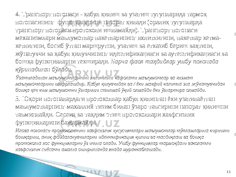 4. Транспорт поғонаcи - қабул қилиш ва узатиш тугунларида тармоқ поғонасининг функцияларини назорат қилади (оралиқ тугунларда транспорт поғонаси протоколи ишламайди). Транспорт поғонаси механизмлари маълумотлар пакетларининг яхлитлигини, пакетлар кетма- кетлигини, босиб ўтган маршрутни, узатиш ва етказиб бериш вақтини, жўнатувчи ва қабул қилувчининг идентификацияси ва аутентификацияси ва бошқа функцияларни текширади. Барча фаол таҳдидлар ушбу поғонада кўринадиган бўлади. Ўзатиладиган маълумотларнинг яхлитлиги кафолати маълумотлар ва хизмат маълумотларини шифрлашдир. Қабул қилувчидан ва / ёки махфий калитга эга жўнатувчидан бошқа ҳеч ким маълумотни ўзгариши сезилмай ўқий олмайди ёки ўзгартира олмайди. 5. Юқори поғоналардаги протоколлар қабул қилинган ёки узатилаётган маълумотларнинг маҳаллий тизим билан ўзаро таъсирини назорат қилишни таъминлайди. Сессия ва тақдим этиш протоколлари хавфсизлик функцияларини бажармайди. Илова поғонаси протоколининг хавфсизлик хусусиятлари маълумотлар тўпламларига киришни бошқариш, аниқ фойдаланувчиларни идентификация қилиш ва тасдиқлаш ва бошқа протоколга хос функцияларни ўз ичига олади. Ушбу функциялар тармоқдаги ваколатли хавфсизлик сиёсати амалга оширилганда янада мураккаблашади. 15 