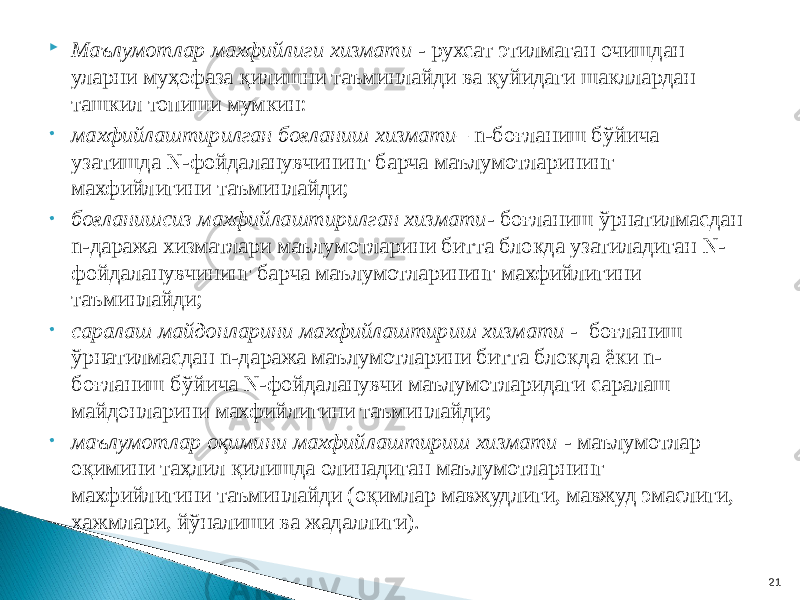  Маълумотлар махфийлиги хизмати - рухсат этилмаган очишдан уларни муҳофаза қилишни таъминлайди ва қуйидаги шакллардан ташкил топиши мумкин: • махфийлаштирилган боғланиш хизмати – n-боғланиш бўйича узатишда N-фойдаланувчининг барча маълумотларининг махфийлигини таъминлайди; • боғланишсиз махфийлаштирилган хизмати - боғланиш ўрнатилмасдан n-даража хизматлари маълумотларини битта блокда узатиладиган N- фойдаланувчининг барча маълумотларининг махфийлигини таъминлайди; • саралаш майдонларини махфийлаштириш хизмати - боғланиш ўрнатилмасдан n-даража маълумотларини битта блокда ёки n- боғланиш бўйича N-фойдаланувчи маълумотларидаги саралаш майдонларини махфийлигини таъминлайди; • маълумотлар оқимини махфийлаштириш хизмати - маълумотлар оқимини таҳлил қилишда олинадиган маълумотларнинг махфийлигини таъминлайди (оқимлар мавжудлиги, мавжуд эмаслиги, ҳажмлари, йўналиши ва жадаллиги). 21 