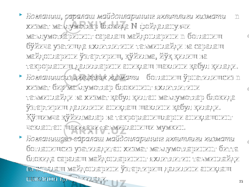  Боғланиш, саралаш майдонларининг яхлитлиги хизмати - n- хизмат маълумотлар блокида N-фойдаланувчи маълумотларининг саралаш майдонларини n-боғланиш бўйича узатишда яхлитлигини таъминлайди ва саралаш майдонларини ўзгартириш, қўйилма, йўқ қилиш ва такрорланиш далилларини аниқлаш шаклини қабул қилади.  Боғланишсиз яхлитлик хизмати - боғланиш ўрнатилишсиз n- хизмат бир маълумотлар блокининг яхлитлигини таъминлайди ва хизмат қабул қилган маълумотлар блокида ўзгартириш далилини аниқлаш шаклини қабул қилади. Қўшимча қўйилмалар ва такрорланишларни аниқлашнинг чекланган шакилари таъминланиши мумкин.  Боғланишсиз саралаш майдонларининг яхлитлиги хизмати - боғланишсиз узатиладиган хизмат маълумотларининг битта блокида саралаш майдонларининг яхлитлигин таъминлайди ва саралаш майдонларини ўзгартириш далилини аниқлаш шаклини қабул қилади. 23 