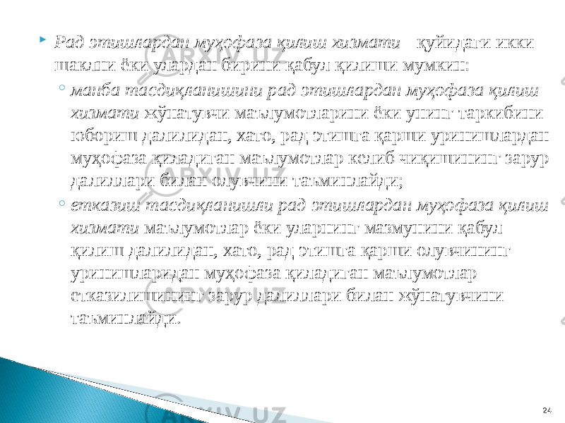  Рад этишлардан муҳофаза қилиш хизмати - қуйидаги икки шаклни ёки улардан бирини қабул қилиши мумкин: ◦ манба тасдиқланишини рад этишлардан муҳофаза қилиш хизмати жўнатувчи маълумотларини ёки унинг таркибини юбориш далилидан, хато, рад этишга қарши уринишлардан муҳофаза қиладиган маълумотлар келиб чиқишининг зарур далиллари билан олувчини таъминлайди; ◦ етказиш тасдиқланишли рад этишлардан муҳофаза қилиш хизмати маълумотлар ёки уларнинг мазмунини қабул қилиш далилидан, хато, рад этишга қарши олувчининг уринишларидан муҳофаза қиладиган маълумотлар етказилишининг зарур далиллари билан жўнатувчини таъминлайди. 24 