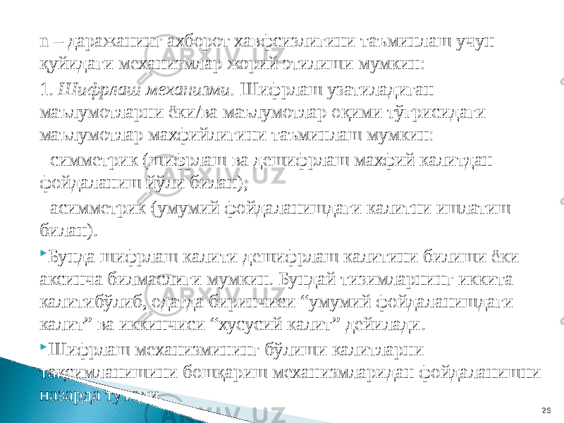 n – даражанинг ахборот хавфсизлигини таъминлаш учун қуйидаги механизмлар жорий этилиши мумкин: 1. Шифрлаш механизми. Шифрлаш узатиладиган маълумотларни ёки/ва маълумотлар оқими тўғрисидаги маълумотлар махфийлигини таъминлаш мумкин: - симметрик (шифрлаш ва дешифрлаш махфий калитдан фойдаланиш йўли билан); - асимметрик (умумий фойдаланишдаги калитни ишлатиш билан).  Бунда шифрлаш калити дешифрлаш калитини билиши ёки аксинча билмаслиги мумкин. Бундай тизимларнинг иккита калитибўлиб, одатда биринчиси “умумий фойдаланишдаги калит” ва иккинчиси “хусусий калит” дейилади.  Шифрлаш механизмининг бўлиши калитларни тақсимланишини бошқариш механизмларидан фойдаланишни назарда тутади. 26 