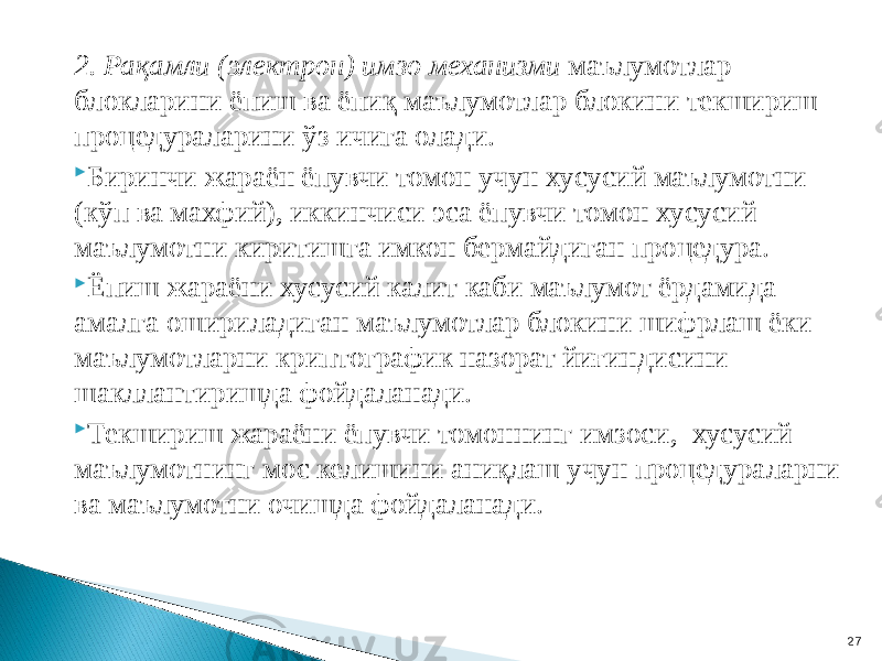 2. Рақамли (электрон) имзо механизми маълумотлар блокларини ёпиш ва ёпиқ маълумотлар блокини текшириш процедураларини ўз ичига олади.  Биринчи жараён ёпувчи томон учун хусусий маълумотни (кўп ва махфий), иккинчиси эса ёпувчи томон хусусий маълумотни киритишга имкон бермайдиган процедура.  Ёпиш жараёни хусусий калит каби маълумот ёрдамида амалга ошириладиган маълумотлар блокини шифрлаш ёки маълумотларни криптографик назорат йиғиндисини шакллантиришда фойдаланади.  Текшириш жараёни ёпувчи томоннинг имзоси, хусусий маълумотнинг мос келишини аниқлаш учун процедураларни ва маълумотни очишда фойдаланади. 27 