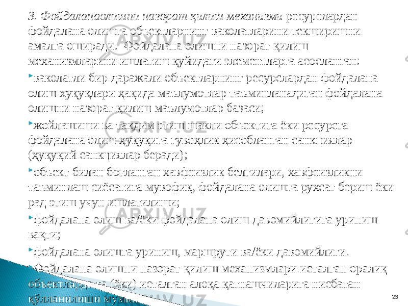 3. Фойдаланаолишни назорат қилиш механизми ресурслардан фойдалана олишга объектларнинг ваколатларини текширишни амалга оширади. Фойдалана олишни назорат қилиш механизмларини ишлатиш қуйидаги элементларга асосланган:  ваколатли бир даражали объектларнинг ресурслардан фойдалана олиш ҳуқуқлари ҳақида маълумотлар таъминланадиган фойдалана олишни назорат қилиш маълумотлар базаси;  жойлашиши ва тақдим этиш шакли объектига ёки ресурсга фойдалана олиш ҳуқуқига гувоҳлик ҳисобланган санкциялар (ҳуқуқий санкциялар беради);  объект билан боғланган хавфсизлик белгилари, хавфсизликни таъминлаш сиёсатига мувофиқ, фойдалана олишга рухсат бериш ёки рад этиш учун ишлатилиши;  фойдалана олиш ва/ёки фойдалана олиш давомийлигига уриниш вақти;  фойдалана олишга уриниш, маршрути ва/ёки давомийлиги.  Фойдалана олишни назорат қилиш механизмлари исталган оралиқ объектларда ва (ёки) исталган алоқа қатнашчиларига нисбатан қўлланилиши мумкин. 28 