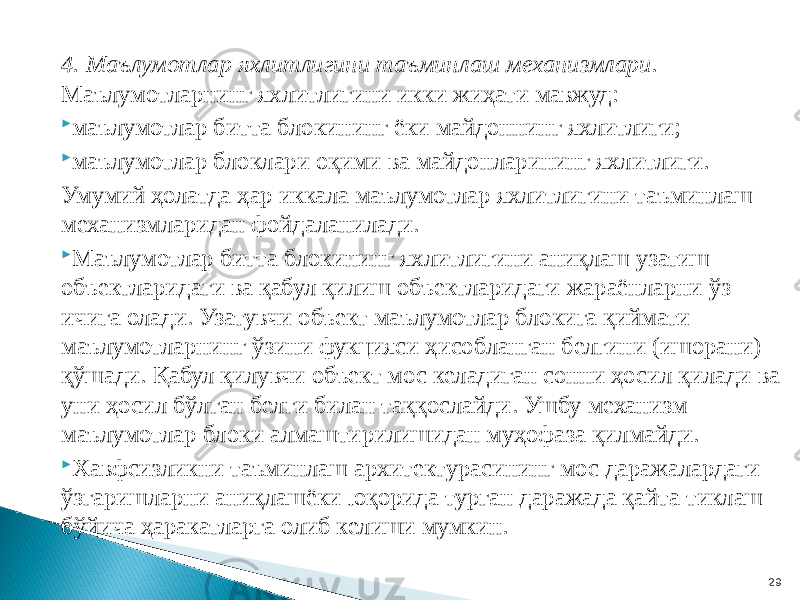 4. Маълумотлар яхлитлигини таъминлаш механизмлари. Маълумотларнинг яхлитлигини икки жиҳати мавжуд:  маълумотлар битта блокининг ёки майдоннинг яхлитлиги;  маълумотлар блоклари оқими ва майдонларининг яхлитлиги. Умумий ҳолатда ҳар иккала маълумотлар яхлитлигини таъминлаш механизмларидан фойдаланилади.  Маълумотлар битта блокининг яхлитлигини аниқлаш узатиш объектларидаги ва қабул қилиш объектларидаги жараёнларни ўз ичига олади. Узатувчи объект маълумотлар блокига қиймати маълумотларнинг ўзини фукцияси ҳисобланган белгини (ишорани) қўшади. Қабул қилувчи объект мос келадиган сонни ҳосил қилади ва уни ҳосил бўлган белги билан таққослайди. Ушбу механизм маълумотлар блоки алмаштирилишидан муҳофаза қилмайди.  Хавфсизликни таъминлаш архитектурасининг мос даражалардаги ўзгаришларни аниқлашёки юқорида турган даражада қайта тиклаш бўйича ҳаракатларга олиб келиши мумкин. 29 