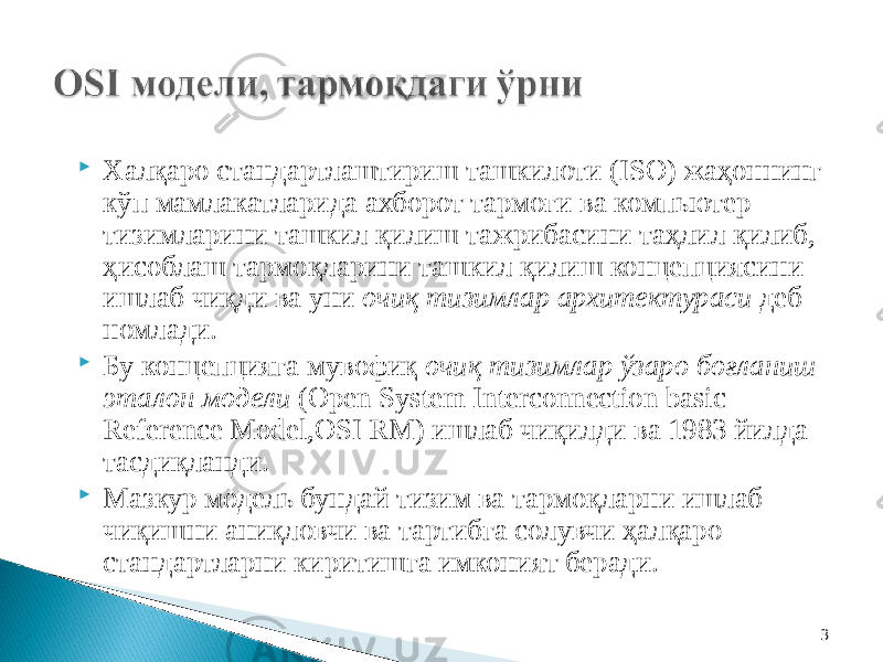 3 Халқаро стандартлаштириш ташкилоти (ISO) жаҳоннинг кўп мамлакатларида ахборот тармоғи ва компьютер тизимларини ташкил қилиш тажрибасини таҳлил қилиб, ҳисоблаш тармоқларини ташкил қилиш концепциясини ишлаб чиқди ва уни очиқ тизимлар архитектураси деб номлади.  Бу концепцияга мувофиқ очиқ тизимлар ўзаро боғланиш эталон модели (Open System Interconnection basic Reference Model,OSI RM) ишлаб чиқилди ва 1983 йилда тасдиқланди.  Мазкур модель бундай тизим ва тармоқларни ишлаб чиқишни аниқловчи ва тартибга солувчи ҳалқаро стандартларни киритишга имконият беради. 