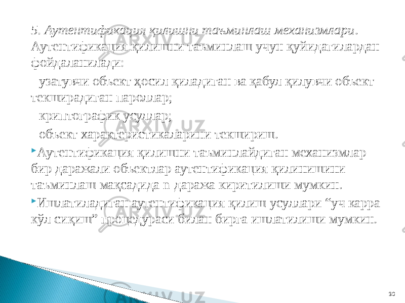 5. Аутентификация қилишни таъминлаш механизмлари . Аутентификация қилишни таъминлаш учун қуйидагилардан фойдаланилади: - узатувчи объект ҳосил қиладиган ва қабул қилувчи объект текширадиган пароллар; - криптографик усуллар; - объект характеристикаларини текшириш.  Аутентификация қилишни таъминлайдиган механизмлар бир даражали объектлар аутентификация қилинишини таъминлаш мақсадида n-даража киритилиши мумкин.  Ишлатиладиган аутентификация қилиш усуллари “уч карра кўл сиқиш” процедураси билан бирга ишлатилиши мумкин. 30 