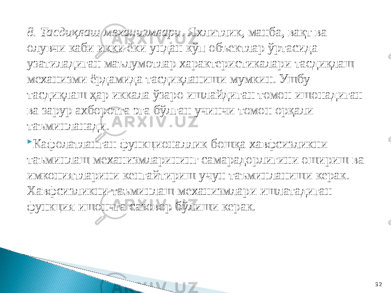 8. Тасдиқлаш механизмлари . Яхлитлик, манба, вақт ва олувчи каби икки ёки ундан кўп объектлар ўртасида узатиладиган маълумотлар характеристикалари тасдиқлаш механизми ёрдамида тасдиқланиши мумкин. Ушбу тасдиқлаш ҳар иккала ўзаро ишлайдиган томон ишонадиган ва зарур ахборотга эга бўлган учинчи томон орқали таъминланади.  Кафолатланган функционаллик бошқа хавфсизликни таъминлаш механизмларининг самарадорлигини ошириш ва имкониятларини кенгайтириш учун таъминланиши керак. Хавфсизликни таъминлаш механизмлари ишлатадиган функция ишончга сазовор бўлиши керак. 32 