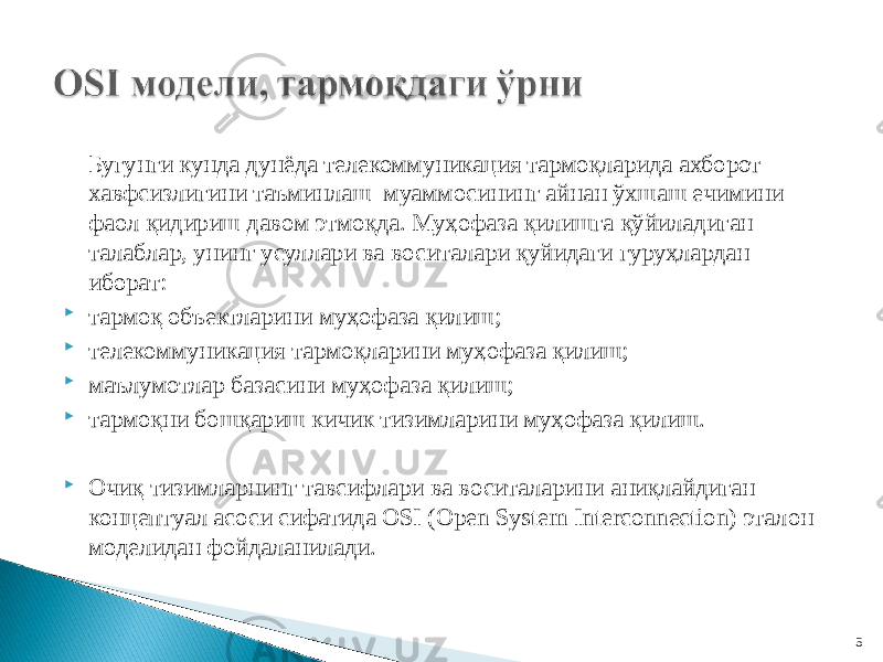 Бугунги кунда дунёда телекоммуникация тармоқларида ахборот хавфсизлигини таъминлаш муаммосининг айнан ўхшаш ечимини фаол қидириш давом этмоқда. Муҳофаза қилишга қўйиладиган талаблар, унинг усуллари ва воситалари қуйидаги гуруҳлардан иборат:  тармоқ объектларини муҳофаза қилиш;  телекоммуникация тармоқларини муҳофаза қилиш;  маълумотлар базасини муҳофаза қилиш;  тармоқни бошқариш кичик тизимларини муҳофаза қилиш.  Очиқ тизимларнинг тавсифлари ва воситаларини аниқлайдиган концептуал асоси сифатида OSI (Open System Interconnection) эталон моделидан фойдаланилади. 5 