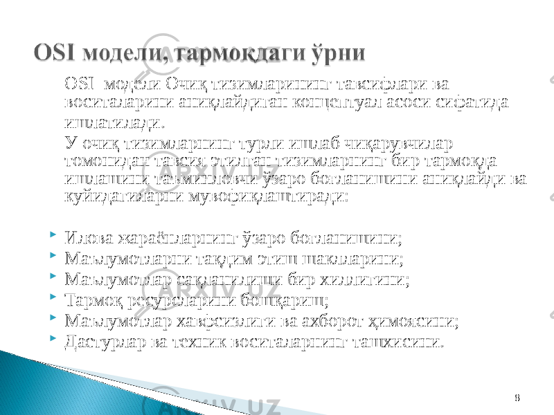 8OSI модели Очиқ тизимларининг тавсифлари ва воситаларини аниқлайдиган концептуал асоси сифатида ишлатилади. У очиқ тизимларнинг турли ишлаб чиқарувчилар томонидан тавсия этилган тизимларнинг бир тармоқда ишлашини таъминловчи ўзаро боғланишини аниқлайди ва куйидагиларни мувофиқлаштиради:  Илова жараёнларнинг ўзаро боғланишини;  Маълумотларни тақдим этиш шаклларини;  Маълумотлар сақланилиши бир хиллигини;  Тармоқ ресурсларини бошқариш;  Маълумотлар хавфсизлиги ва ахборот ҳимоясини;  Дастурлар ва техник воситаларнинг ташхисини. 