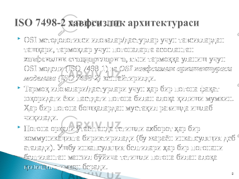  OSI методологияси иловалар/дастурлар учун тавсиялардан ташқари, тармоқлар учун поғоналарга асосланган хавфсизлик стандартларига , яъни тармоққа уланиш учун OSI модели (ISO 7498-1) ва OSI хавфсизлик архитектураси моделига (ISO 7498-2) кенгайтирилди.  Тармоқ иловалари/дастурлари учун ҳар бир поғона фақат юқоридаги ёки пастдаги поғона билан алоқа қилиши мумкин. Ҳар бир поғона бошқалардан мустақил равишда ишлаб чиқилади.  Поғона орқали ўтаётганда тегишли ахборот ҳар бир коммуникацияга бириктирилади (бу жараён инкапсуляция деб аталади). Ушбу инкапсуляция белгилари ҳар бир поғонани белгиланган манзил бўйича тегишли поғона билан алоқа қилишига имкон беради. 9 