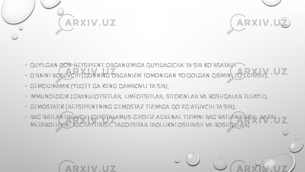 • QUYILGAN QON RETSIPIENT ORGANIZMIGA QUYIDAGICHA TA&#39;SIR KO’RSATADI: • O&#39;RNINI BOSUVCHI (QONNING ORGANIZM TOMONIDAN YO&#39;QOLGAN QISMINI TO’LDIRISH); • GEMODINAMIK (YUQTT GA KENG QAMROVLI TA&#39;SIR); • IMMUNOLOGIK (GRANULOTSITLAR, LIMFOTSITLAR, SITOKINLAR VA BOSHQALAR TUFAYLI); • GEMOSTATIK (RETSIPIENTNING GEMOSTAZ TIZIMIGA QO’ZG’ATUVCHI TA&#39;SIR); • RAG&#39;BATLANTIRUVCHI (GIPOTALAMUS-GIPOFIZ-ADRENAL TIZIMNI RAG&#39;BATLANTIRISH, BAZAL METABOLIZMNI KUCHAYTIRISH, FAGOTSITAR FAOLLIKNI OSHIRISH VA BOSHQALAR) 