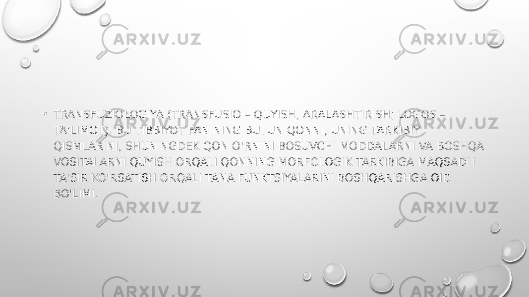 • TRANSFUZIOLOGIYA (TRANSFUSIO – QUYISH, ARALASHTIRISH; LOGOS – TA’LIMOT). BU TIBBIYOT FANINING BUTUN QONNI, UNING TARKIBIY QISMLARINI, SHUNINGDEK QON O&#39;RNINI BOSUVCHI MODDALARNI VA BOSHQA VOSITALARNI QUYISH ORQALI QONNING MORFOLOGIK TARKIBIGA MAQSADLI TA&#39;SIR KO&#39;RSATISH ORQALI TANA FUNKTSIYALARINI BOSHQARISHGA OID BO&#39;LIMI. 