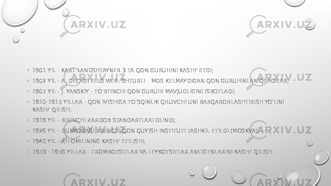• 1901 YIL - KARL LANDSHTAYNER 3 TA QON GURUHINI KASHF ETDI; • 1902 YIL - A. DECASTELLO VA A. SHTURLI – MOS KELMAYDIGAN QON GURUHINI ANIQLADILAR; • 1907 YIL - J. YANSKIY - TO&#39;RTINCHI QON GURUHI MAVJUDLIGINI ISBOTLADI; • 1910-1915 YILLAR - QON IVISHIGA TO&#39;SQINLIK QILUVCHI UNI BARQARORLASHTIRISH YO&#39;LINI KASHF QILISH; • 1919 YIL - BIRINCHI ZARDOB STANDARTLARI OLINDI; • 1926 YIL - DUNYODAGI BIRINCHI QON QUYISH INSTITUTI TASHKIL ETILDI (MOSKVA); • 1940 YIL - RH OMILINING KASHF ETILISHI; • 1953 - 1956 YILLAR - TROMBOTSITLAR VA LEYKOTSITLAR ANTIGENLARINI KASHF QILISH. 