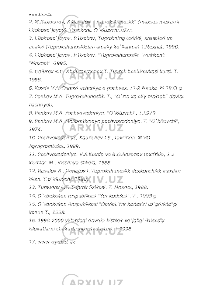www.arxiv.uz 2. M.Baxodirov, A.Rasulov. &#34;Tuprokshunoslik&#34; (maxsus muxarrir I.Boboxo`jayev), Toshkent. O`kituvchi.1975. 3. I.Boboxo`jayev. P.Uzokov, Tuprokning tarkibi, xossalari va analizi (Tuprokshunoslikdan amaliy ko`llanma) T.Mexnat, 1990. 4. I.Boboxo`jayev. P.Uzokov. &#34;Tuprokshunoslik&#34; Toshkent. &#34;Mexnat&#34; -1995. 5. Gofurov K.G. Abduraxmonov T. Tuprok bonitirovkasi kursi. T. 1998. 6. Kovda V.A. Osnovi ucheniya o pochvax. T1-2 Nauka. M.1973 g. 7. Pankov M.A. Tuprokshunoslik. T., &#34;O`rta va oliy maktab&#34; davlat nashriyoti, 8. Pankov M.A. Pochvovedeniye. &#34;O`kituvchi&#34;, T.1970. 9. Pankov M.A. Meliorativnoye pochvovedeniye. T. &#34;O`kituvchi&#34;, 1974. 10. Pochvovedeniye, Kaurichev I.S., taxririda. M.VO Agropromizdat, 1989. 11. Pochvovedeniye. V.A.Kovda va B.G.Rozanov taxririda, 1-2 kismlar. M., Visshaya shkola, 1988. 12. Rasulov A., Ermatov I. Tuprokshunoslik dexkonchilik asoslari bilan. T.o`kituvchi, 1980. 13. Tursunov L.T. Tuprok fizikasi. T. Mexnat, 1988. 14. O`zbekiston respublikasi &#34;Yer kodeksi&#34;. T.. 1998 g. 15. O`zbekiston Respublikasi &#34;Davlat Yer kadastri to`grisida&#34;gi konun T., 1998. 16. 1998-2000 yillardagi davrda kishlok xo`jaligi iktisodiy isloxatlarni chukurlashtirish dasturi. T.1998. 17. www.ziyonet.uz 