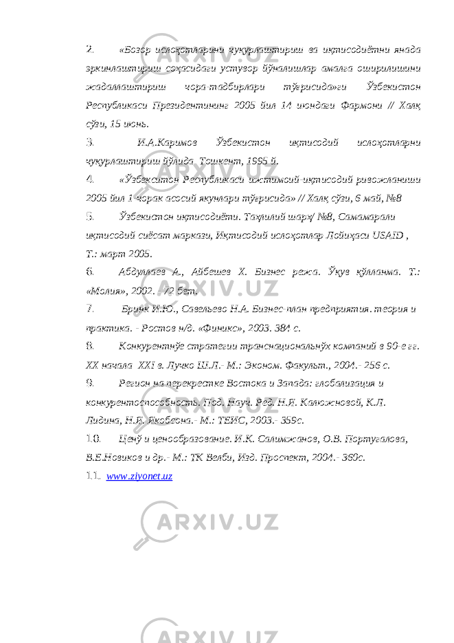 2. «Бозор ислоҳотларини чуқурлаштириш ва иқтисодиётни янада эркинлаштириш соҳасидаги устувор йўналишлар амалга оширилишини жадаллаштириш чора-тадбирлари тўғрисида»ги Ўзбекистон Республикаси Президентининг 2005 йил 14 июндаги Фармони // Халқ сўзи, 15 июнь. 3. И.А.Каримов Ўзбекистон иқтисодий ислоҳотларни чуқурлаштириш йўлида Тошкент, 1995 й. 4. «Ўзбекситон Республикаси ижтимоий-иқтисодий ривожланиши 2005 йил 1-чорак асосий якунлари тўғрисида» // Халқ сўзи, 6 май, №8 5. Ўзбекистон иқтисодиёти. Таҳлилий шарҳ/ №8, Самамарали иқтисодий сиёсат маркази, Иқтисодий ислоҳотлар Лойиҳаси USAID , Т.: март 2005. 6. Абдуллаев А., Айбешев Х. Бизнес режа. Ўқув қўлланма. Т.: «Молия», 2002. - 72 бет. 7. Бринк И.Ю., Савельево Н.А. Бизнес-план предприятия. теория и практика. - Ростов н/д. «Финикс», 2003. 384 с. 8. Конкурентнўе стратегии транснациональнўх компаний в 90-е гг. XX начала XXI в. Лучко Ш.Л.- М.: Эконом. Факульт., 2004.- 256 с. 9. Регион на перекрестке Востока и Запада: глобализация и конкурентоспособность. Под. Науч. Ред. Н.Я. Калюжновой, К.Л. Лидина, Н.Я. Якобсона.- М.: ТЕИС, 2003.- 359с. 10. Ценў и ценообразование. И.К. Салимжанов, О.В. Португалова, В.Е.Новиков и др.- М.: ТК Велби, Изд. Проспект, 2004.- 360с. 11. www.ziyonet.uz 