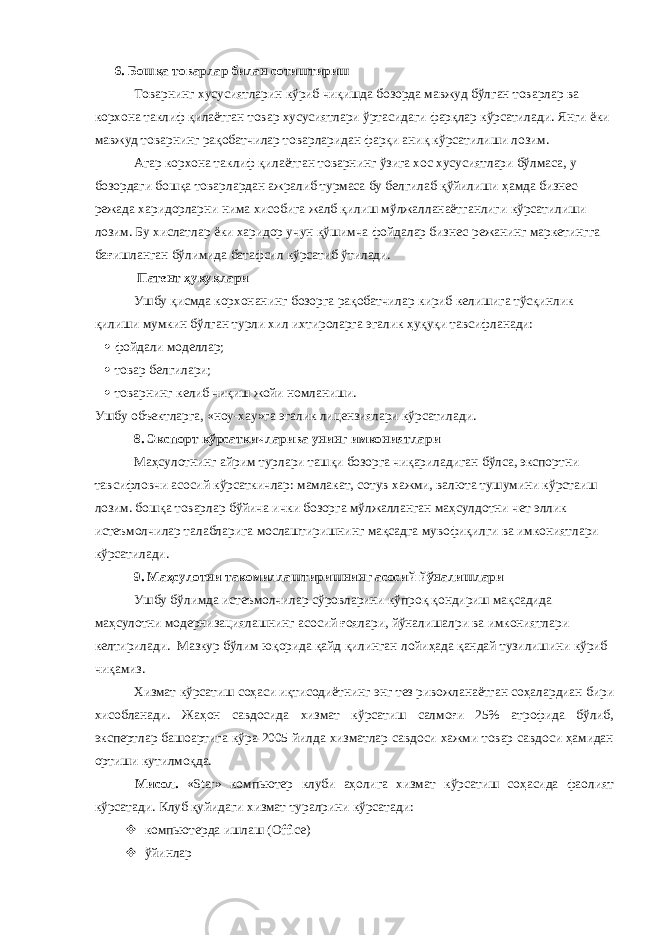 6. Бошқа товарлар билан сотиштириш Товарнинг хусусиятларин кўриб чиқишда бозорда мавжуд бўлган товарлар ва корхона таклиф қилаётган товар хусусиятлари ўртасидаги фарқлар кўрсатилади. Янги ёки мавжуд товарнинг рақобатчилар товарларидан фарқи аниқ кўрсатилиши лозим. Агар корхона таклиф қилаётган товарнинг ўзига хос хусусиятлари бўлмаса, у бозордаги бошқа товарлардан ажралиб турмаса бу белгилаб қўйилиши ҳамда бизнес- режада харидорларни нима хисобига жалб қилиш мўлжалланаётганлиги кўрсатилиши лозим. Бу хислатлар ёки харидор учун қўшимча фойдалар бизнес-режанинг маркетингга бағишланган бўлимида батафсил кўрсатиб ўтилади. Патент ҳуқуқлари Ушбу қисмда корхонанинг бозорга рақобатчилар кириб келишига тўсқинлик қилиши мумкин бўлган турли хил ихтироларга эгалик ҳуқуқи тавсифланади:  фойдали моделлар;  товар белгилари;  товарнинг келиб чиқиш жойи номланиши. Ушбу объектларга, «ноу-хау»га эгалик лицензиялари кўрсатилади. 8. Экспорт кўрсаткичларива унинг имкониятлари Маҳсулотнинг айрим турлари ташқи бозорга чиқариладиган бўлса, экспортни тавсифловчи асосий кўрсаткичлар: мамлакат, сотув хажми, валюта тушумини кўрстаиш лозим. бошқа товарлар бўйича ички бозорга мўлжалланган маҳсулдотни чет эллик истеъмолчилар талабларига мослаштиришнинг мақсадга мувофиқилги ва имкониятлари кўрсатилади. 9. Маҳсулотни такомиллаштиришнинг асосий йўналишлари Ушбу бўлимда истеъмолчилар сўровларини кўпроқ қондириш мақсадида маҳсулотни модернизациялашнинг асосий ғоялари, йўналишалри ва имкониятлари келтирилади. Мазкур бўлим юқорида қайд қилинган лойиҳада қандай тузилишини кўриб чиқамиз. Хизмат кўрсатиш соҳаси иқтисодиётнинг энг тез ривожланаётган соҳалардиан бири хисобланади. Жаҳон савдосида хизмат кўрсатиш салмоғи 25% атрофида бўлиб, экспертлар башоартига кўра 2005 йилда хизматлар савдоси хажми товар савдоси ҳамидан ортиши кутилмоқда. Мисол. « Star » компьютер клуби аҳолига хизмат кўрсатиш соҳасида фаолият кўрсатади. Клуб қуйидаги хизмат туралрини кўрсатади:  компьютерда ишлаш ( Office )  ўйинлар 