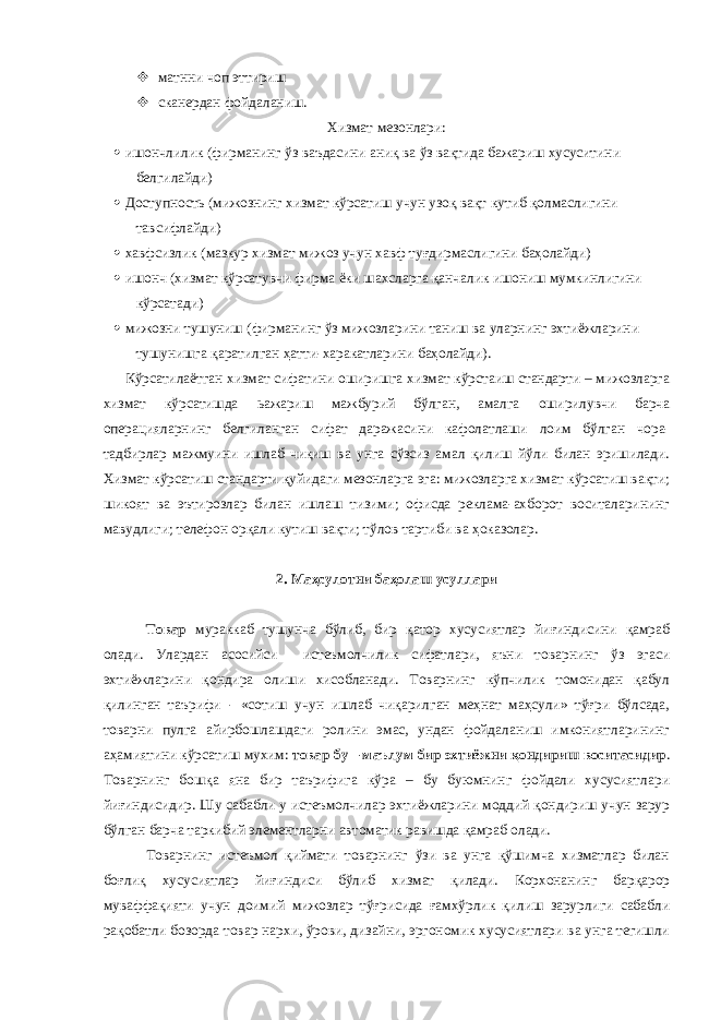  матнни чоп эттириш  сканердан фойдаланиш. Хизмат мезонлари:  ишончлилик (фирманинг ўз ваъдасини аниқ ва ўз вақтида бажариш хусуситини белгилайди)  Доступность (мижознинг хизмат кўрсатиш учун узоқ вақт кутиб қолмаслигини тавсифлайди)  хавфсизлик (мазкур хизмат мижоз учун хавф туғдирмаслигини баҳолайди)  ишонч (хизмат кўрсатувчи фирма ёки шахсларга қанчалик ишониш мумкинлигини кўрсатади)  мижозни тушуниш (фирманинг ўз мижозларини таниш ва уларнинг эхтиёжларини тушунишга қаратилган ҳатти-харакатларини баҳолайди). Кўрсатилаётган хизмат сифатини оширишга хизмат кўрстаиш стандарти – мижозларга хизмат кўрсатишда ьажариш мажбурий бўлган, амалга оширилувчи барча операцияларнинг белгиланган сифат даражасини кафолатлаши лоим бўлган чора- тадбирлар мажмуини ишлаб чиқиш ва унга сўзсиз амал қилиш йўли билан эришилади. Хизмат кўрсатиш стандарти қуйидаги мезонларга эга: мижозларга хизмат кўрсатиш вақти; шикоят ва эътирозлар билан ишлаш тизими; офисда реклама-ахборот воситаларининг мавудлиги; телефон орқали кутиш вақти; тўлов тартиби ва ҳоказолар. 2. Маҳсулотни баҳолаш усуллари Товар мураккаб тушунча бўлиб, бир қатор хусусиятлар йиғиндисини қамраб олади. Улардан асосийси истеъмолчилик сифатлари, яъни товарнинг ўз эгаси эхтиёжларини қондира олиши хисобланади. Товарнинг кўпчилик томонидан қабул қилинган таърифи - «сотиш учун ишлаб чиқарилган меҳнат маҳсули» тўғри бўлсада, товарни пулга айирбошлашдаги ролини эмас, ундан фойдаланиш имкониятларининг аҳамиятини кўрсатиш мухим: товар бу – маълум бир эхтиёжни қондириш воситасидир . Товарнинг бошқа яна бир таърифига кўра – бу буюмнинг фойдали хусусиятлари йиғиндисидир. Шу сабабли у истеъмолчилар эхтиёжларини моддий қондириш учун зарур бўлган барча таркибий элементларни автоматик равишда қамраб олади. Товарнинг истеъмол қиймати товарнинг ўзи ва унга қўшимча хизматлар билан боғлиқ хусусиятлар йиғиндиси бўлиб хизмат қилади. Корхонанинг барқарор муваффақияти учун доимий мижозлар тўғрисида ғамхўрлик қилиш зарурлиги сабабли рақобатли бозорда товар нархи, ўрови, дизайни, эргономик хусусиятлари ва унга тегишли 