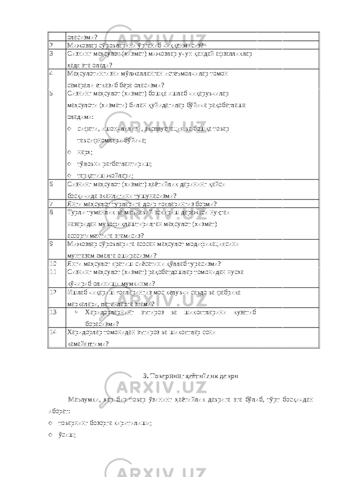 оласизми? 2 Мижозлар сўровларини ўрганиб чиққанмисиз? 3 Сизнинг маҳсулот (хизмат) мижозлар учун қандай афзалликлар ҳадя эта олади? 4 Маҳсулотингизни мўлжалланган истеъмолчилар томон самарали етказиб бера оласизми? 5 Сизнинг маҳсулот (хизмат) бошқа ишлаб чиқарувчилар маҳсулоти (хизмати) билан қуйидагилар бўйича рақобатлаша оладими:  сифати, ишончлилиги, эксплуатация ва бошқа товар тавсифномлари бўйича;  нарх;  тўловни рағбатлантириш;  тарқатиш жойлари; 6 Сизнинг маҳсулот (хизмат) ҳаётийлик дарининг қайси босқичида эканлигини тушунасизми? 7 Янги маҳсулот турларига доир ғояларингиз борми? 8 Турли-туманлик ва маънавий эскириш даражаси нуқтаи назаридан мувофиқлаштирилган маҳсулот (хизмат) ассортиментига эгамисиз? 9 Мижозлар сўровларига асосан маҳсулот модификациясини мунтазам амалга оширасизми? 10 Янги маҳсулот яратиш сиёсатини қўллаб турасизми? 11 Сизнинг маҳсулот (хизмат) рақобатдошлар томонидан нусха кўчириб олиниши мумкинми? 12 Ишлаб чиқариш ғояларингиз мос келувчи савдо ва фабрика маркалари, патенларга эгами? 13  Харидорларнинг эътироз ва шикоятларини кузатиб борасизми? 14 Харидорлар томонидан эътироз ва шикоятлар сони камайяптими? 3. Товарнинг ҳаётийлик даври Маълумки, хар бир товар ўзининг ҳаётийлик даврига эга бўлиб, тўрт босқичдан иборат:  товарнинг бозорга киритилиши;  ўсиш; 