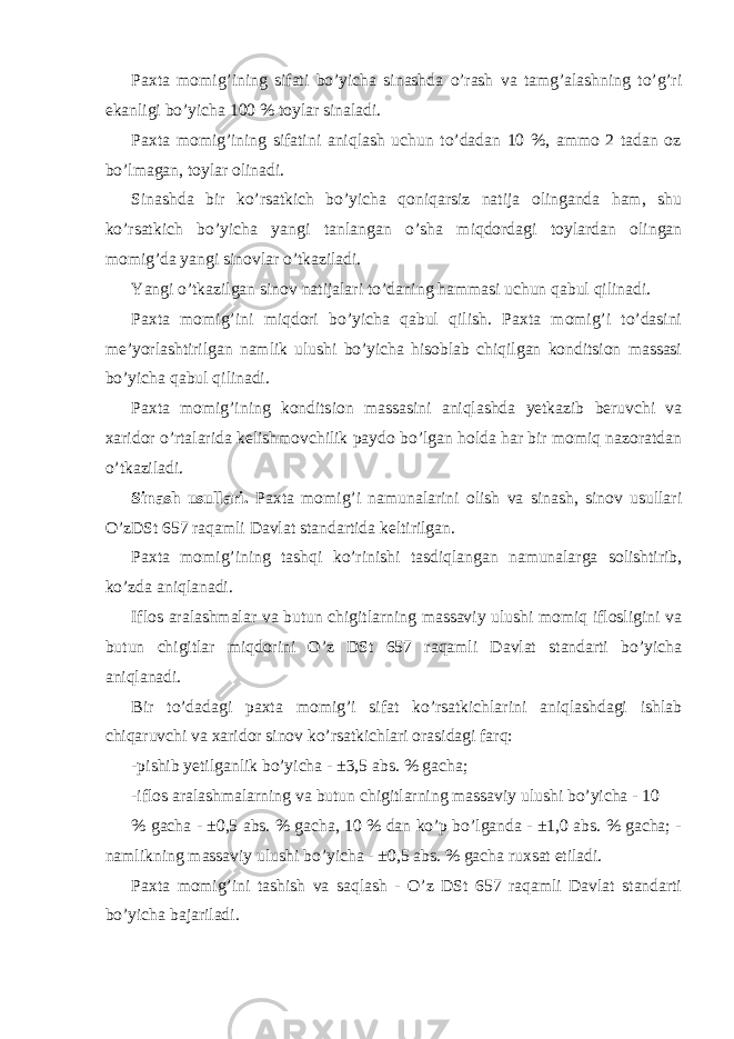 Paxta momig’ining sifati bo’yicha sinashda o’rash va tamg’alashning to’g’ri ekanligi bo’yicha 100 % toylar sinaladi. Paxta momig’ining sifatini aniqlash uchun to’dadan 10 %, ammo 2 tadan oz bo’lmagan, toylar olinadi. Sinashda bir ko’rsatkich bo’yicha qoniqarsiz natija olinganda ham, shu ko’rsatkich bo’yicha yangi tanlangan o’sha miqdordagi toylardan olingan momig’da yangi sinovlar o’tkaziladi. Yangi o’tkazilgan sinov natijalari to’daning hammasi uchun qabul qilinadi. Paxta momig’ini miqdori bo’yicha qabul qilish. Paxta momig’i to’dasini me’yorlashtirilgan namlik ulushi bo’yicha hisoblab chiqilgan konditsion massasi bo’yicha qabul qilinadi. Paxta momig’ining konditsion massasini aniqlashda yetkazib beruvchi va xaridor o’rtalarida kelishmovchilik paydo bo’lgan holda har bir momiq nazoratdan o’tkaziladi. Sinash usullari. Paxta momig’i namunalarini olish va sinash, sinov usullari O’zDSt 657 raqamli Davlat standartida keltirilgan. Paxta momig’ining tashqi ko’rinishi tasdiqlangan namunalarga solishtirib, ko’zda aniqlanadi. Iflos aralashmalar va butun chigitlarning massaviy ulushi momiq iflosligini va butun chigitlar miqdorini O’z DSt 657 raqamli Davlat standarti bo’yicha aniqlanadi. Bir to’dadagi paxta momig’i sifat ko’rsatkichlarini aniqlashdagi ishlab chiqaruvchi va xaridor sinov ko’rsatkichlari orasidagi farq: -pishib yetilganlik bo’yicha - ±3,5 abs. % gacha; -iflos aralashmalarning va butun chigitlarning massaviy ulushi bo’yicha - 10 % gacha - ±0,5 abs. % gacha, 10 % dan ko’p bo’lganda - ±1,0 abs. % gacha; - namlikning massaviy ulushi bo’yicha - ±0,5 abs. % gacha ruxsat etiladi. Paxta momig’ini tashish va saqlash - O’z DSt 657 raqamli Davlat standarti bo’yicha bajariladi. 