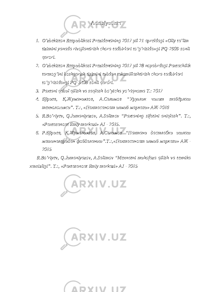 Adabiyotlar: 1. O’zbekiston Respublikasi Prezidentining 2017 yil 21 apreldagi «Oliy ta’lim tizimini yanada rivojlantirish chora-tadbirlari to’g’risida»gi PQ-2909-sonli qarori. 2. O’zbekiston Respublikasi Prezidentining 2017 yil 28 noyabrdagi Paxtachilik tarmog’ini boshqarish tizimini tubdan takomillashtirish chora-tadbirlari to’g’risida»gi PQ-3408-sonli qarori. 3. Paxtani qabul qilish va saqlash b о ’yicha y о ’riqnoma T.: 2017 4. Бўриев, Қ.Жуманиязов, А.Салимов “Уруғлик чигит тайёрлаш технологияси”. Т .:, « Пахтасаноат илмий маркази » АЖ -2016 5. R.B о ’riyev, Q.Jumaniyazov, A.Salimov “Paxtaning sifatini aniqlash”. T.:, «Paxtasanoat ilmiy markazi» AJ - 2015. 6. Р.Бўриев, Қ.Жуманиязов, А.Салимов “Пахтани дастлабки ишлаш машиналаридан фойдаланиш”.Т.:,«Пахтасаноат илмий маркази» АЖ - 2015 R.Bо’riyev, Q.Jumaniyazov, A.Salimov “Mexnatni muhofaza qilish va texnika xavsizligi”. T.:, «Paxtasanoat ilmiy markazi» AJ - 2015 