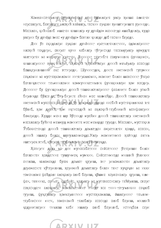 Компенсаторлик функциясида дин одамларга улар эриша олмаган нарсаларга, бахтларга илоҳий хаёллар, таскин орқали эриштиришга уринади. Масалан, қийналиб яшаган кишилар «у дунёда» жаннатда яшайдилар, худо уларни бу дунёда эмас «у дунёда» бахтли қилади деб таскин беради. Дин ўз ақидалари орқали дунёнинг яратилганлигини, одамларнинг илоҳий тақдири, охират куни кабилар тўғрисида тасаввурлар вужудга келтирган ва мафкура яратган. Диннинг тартибга солувчилик функцияси, кишиларнинг хулқ-атвори, аҳлоқий ҳаракатлари диний меъёрлар асосида бошқарилишини акс эттиради. Шунингдек, динга ижтимоий тузумни сақловчи ва мустаҳкамловчи интегралловчи, жамият билан шахснинг ўзаро боғлиқлигини таъминловчи коммуникативлик функциялари ҳам хосдир. Диннинг бу функциялари диний ташкилотларнинг фаолияти билан узвий бирликда бўлса-да, бир-бирига айнан мос келмайди. Диний ташкилотлар ижтимоий муассаса сифатида ўз ривожланишида нисбий мустақилликка эга бўлиб, ҳам диний, ҳам иқтисодий ва аҳлоқий-тарбиявий вазифаларни бажаради. Худди мана шу йўсинда муайян диний ташкилотлар ижтимоий масалалар буйича мавжуд жамиятга мос мавқеда туради. Масалан, мустақил Ўзбекистонда диний ташкилотлар давлатдан ажратилган ҳолда, асосан, диний ишлар билан шуғулланмоқда.Улар жамиятимиз ҳаётида актив иштирок этиб, кўпроқ тарбияловчи рол ўйнамоқда. Ҳозирги давр ва дин муносабатини сиёсатнинг ўзгариши билан боғланган ҳолдагина тушунмоқ мумкин. Сиёсатимизда миллий ўзликни англаш, келажакда буюк давлат қуриш, энг ривожланган давлатлар даражасига кўтарилиш, ҳорижий давлатлар билан тенг хуқуқли ва икки томонлама фойдали алоқалар олиб бориш, қўшма корхоналар қуриш, илм- фан, техника, санъат, адабиёт, кадрлар ва мутахассислар тайёрлаш, спорт соҳасидаги алоқалар; мамлакатимиз ичида эса тинч-тотувликни сақлаб туриш, фуқаролар ҳамкорлигини мустаҳкамлаш, ёшларнинг таълим- тарбиясини янги, замонавий талаблар асосида олиб бориш, миллий қадриятларни тиклаш каби ишлар олиб борилиб, истиқбол сари 