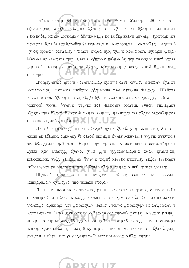 Пайғамбарлар 54 мингдан ҳам кўп ўтган. Улардан 28 таси энг мўътабарли, обрў-эътиборли бўлиб, энг сўнгги ва йўлдан адашмаган пайғамбар ислом динидаги Муҳаммад пайғамбар экани динлар тарихида тан олинган. Ҳар бир пайғамбар ўз худосига хизмат қилган, аммо йўлдан адашиб гуноҳ қилган бандалари билан бирга йўқ бўлиб кетганлар. Бундан фақат Муҳаммад мустаснодир. Лекин кўпгина пайғамбарлар ҳақиқий яшаб ўтган тарихий шахслиги шубҳали бўлса, Муҳаммад тарихда яшаб ўтган реал шахсдир. Диндорликда диний таълимотлар бўйича ёвуз кучлар тимсоли бўлган инс-жинслар, хусусан шайтон тўғрисида ҳам алоҳида ёзилади. Шайтон инсонни худо йўлидан чиқариб, ўз йўлига солишга ҳаракат қилади, шайтонга ишониб унинг йўлига кириш эса ёмонлик қилиш, гуноҳ ишлардан қўрқмаслик бўлиб, бу эса ёмонлик қилиш, диндорликка тўғри келмайдиган шаккоклик, деб ҳисобланган. Диний таълимотда нариги, боқий дунё бўлиб, унда жаннат ҳаёти энг яхши ва абадий, одамлар ўз савоб ишлари билан жаннатга кириш ҳуқуқига эга бўладилар, дейилади. Нариги дунёда яна гуноҳкорларни жазолайдиган дўзах ҳам мавжуд бўлиб, унга дин кўрсатмаларига амал қилмаган, шаккоклик, куфр ва бидъат йўлига кириб кетган кишилар вафот этгандан кейин қайта тирилгач ташланиб ўтда куйдириладилар, деб огоҳлантирилган. Шундай қилиб, диннинг моҳияти табиат, жамият ва шахсдан ташқаридаги кучларга ишонишдан иборат. Диннинг идеализм фалсафаси, унинг фатализм, фидеизм, мистика каби шакллари билан боғлиқ ҳолда изоҳланганига ҳам эътибор берилиши лозим. Фалсафа тарихида грек файласуфи Платон, немис файласуфи Гегель, итальян илоҳиётчиси Фома Аквинский кабиларнинг оламий руҳлар, мутлоқ ғоялар, яширин ҳолда мавжуд бўладиган илоҳий зарралар тўғрисидаги таълимотлари аслида худо ва бошқа илоҳий кучларга синоним маъносига эга бўлиб, улар динга диний таъриф учун фалсафий-назарий асослар бўла олади. 