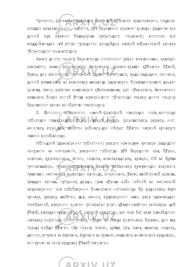 Чунончи, фатализм олдиндан белгилаб қўйилган ҳодисаларни, тақдири азалдан воқеалар-нинг, албатта, рўй беришини каромат қилади; федеизм эса диний ақл оламни бошқариш хусусидаги таълимот, мистика эса моддийликдан гуё устун турадиган қандайдир илоҳий мўъжизавий кучлар тўғрисидаги таълимотдир. Аммо динга таъриф берилганда инсоннинг руҳан покланиши, аҳлоқан камолоти, яхши фазилатлари ёмонликка қарама-қарши қўйилган бўлиб, булар дин воситасида ижтимоий адолат ўрнатишга, худо олдидаги тенглик, диний уюшмалар ва жамоалар шаклида одамларни бирлаштиришга даъват қилиш, ожиз, муҳтож кишиларга кўмаклашиш, қон тўкмаслик, ёмонликни яхшилик билан енгиб ўтиш мумкинлиги тўғрисида ғоялар динга таъриф беришнинг кучли ва ибратли томонидир. 2. Диннинг моҳиятини илмий-фалсафий томондан изоҳ-ланганда табиатдан ташқаридаги барча илоҳий кучлар -фаришталар, руҳлар, инс- жинслар, пари-дев, шайтон кабилар-дан иборат бўлган илоҳий кучларга ишонч ҳисобланади. Ибтидоий одамларнинг табиатнинг уларга номаълум кучлари олдидаги заифлиги ва ночорлиги, уларнинг табиатда рўй берадиган сел, бўрон, зилзила, қурғоқчилик, ёнғин, чақмоқ, момақалдироқ, вулқон, Ой ва Қуёш тутилишлари, турли касалликлар, ёввойи ҳайвонлар ҳужумидан ваҳимага тушиши; ижтимоий жиҳатдан олганда, очарчилик, ўлим, шайтонлаб қолиш, хушдан кетиш, тутқаноқ дарди, туш кўриш каби табиий ва ижтимоий воқеаларнинг асл сабабларини билмаслик натижасида бу ҳодисалар ёвуз кучлар, руҳлар, шайтон, дев, ажина, худоларнинг иши, улар одамлардан ғазабланиб, уларнинг қилган гуноҳлари учун қўлланилаётган жазолари деб ўйлаб, улардан жуда қўрқиб, илоҳий қудратли, ҳеч ким бас кела олмайдиган илоҳлар сифатида сиғинганлар, ибодат ва сажда қилганлар. Хуллас, дин шу тарзда пайдо бўлган. Шу тариқа осмон, қуёш, сув, олов, шамол, чақмоқ, денгиз, эзгулик ва ёвузлик, ёруғлик ва зулмат, яхшилик ва ёмонлик худолари, энг кучли ва заиф худолар ўйлаб топилган. 