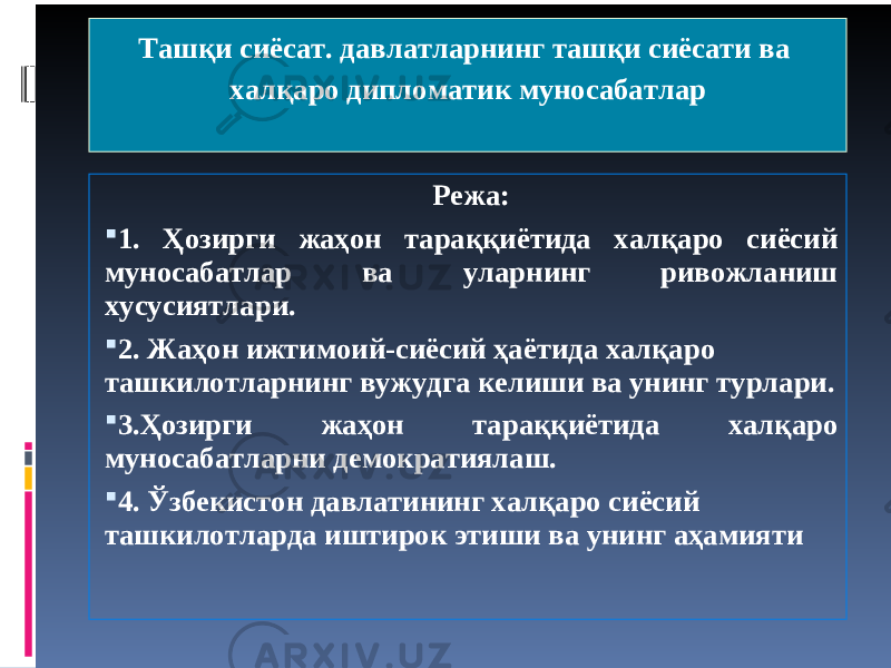 Ташқи сиёсат. давлатларнинг ташқи сиёсати ва халқаро дипломатик муносабатлар Режа:  1. Ҳозирги жаҳон тараққиётида халқаро сиёсий муносабатлар ва уларнинг ривожланиш хусусиятлари .  2. Жаҳон ижтимоий-сиёсий ҳаётида халқаро ташкилотларнинг вужудга келиши ва унинг турлари .  3.Ҳозирги жаҳон тараққиётида халқаро муносабатларни демократиялаш .  4. Ўзбекистон давлатининг халқаро сиёсий ташкилотларда иштирок этиши ва унинг аҳамияти 