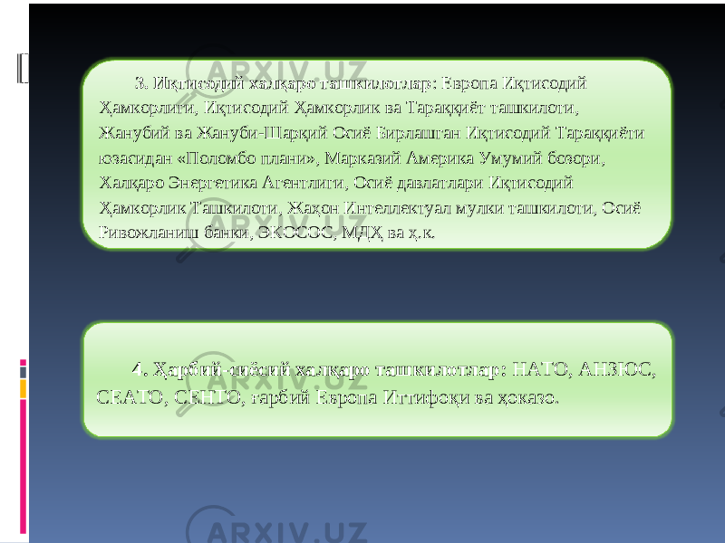 3. Иқтисодий халқаро ташкилотлар : Европа Иқтисодий Ҳамкорлиги, Иқтисодий Ҳамкорлик ва Тараққиёт ташкилоти, Жанубий ва Жануби-Шарқий Осиё Бирлашган Иқтисодий Тараққиёти юзасидан «Поломбо плани», Марказий Америка Умумий бозори, Халқаро Энергетика Агентлиги, Осиё давлатлари Иқтисодий Ҳамкорлик Ташкилоти, Жаҳон Интеллектуал мулки ташкилоти, Осиё Ривожланиш банки, ЭКОСОС, МДҲ ва ҳ.к. 4. Ҳарбий-сиёсий халқаро ташкилотлар: НАТО, АНЗЮС, СЕАТО, СЕНТО, ғарбий Европа Иттифоқи ва ҳоказо. 