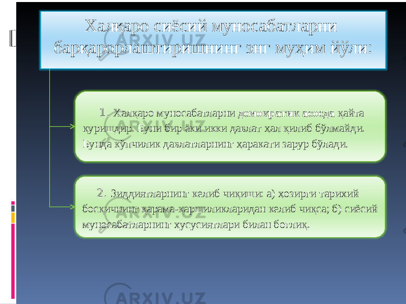 Халқаро сиёсий муносабатларни барқарорлаштиришнинг энг муҳим йўли: 1. Халқаро муносабатларни демократик асосда қайта қуришдир. Буни бир ёки икки давлат ҳал қилиб бўлмайди. Бунда кўпчилик давлатларнинг ҳаракати зарур бўлади . 2. Зиддиятларнинг келиб чиқиши: а) ҳозирги тарихий босқичнинг қарама-қаршиликларидан келиб чиқса; б) сиёсий муносабатларнинг хусусиятлари билан боғлиқ. 