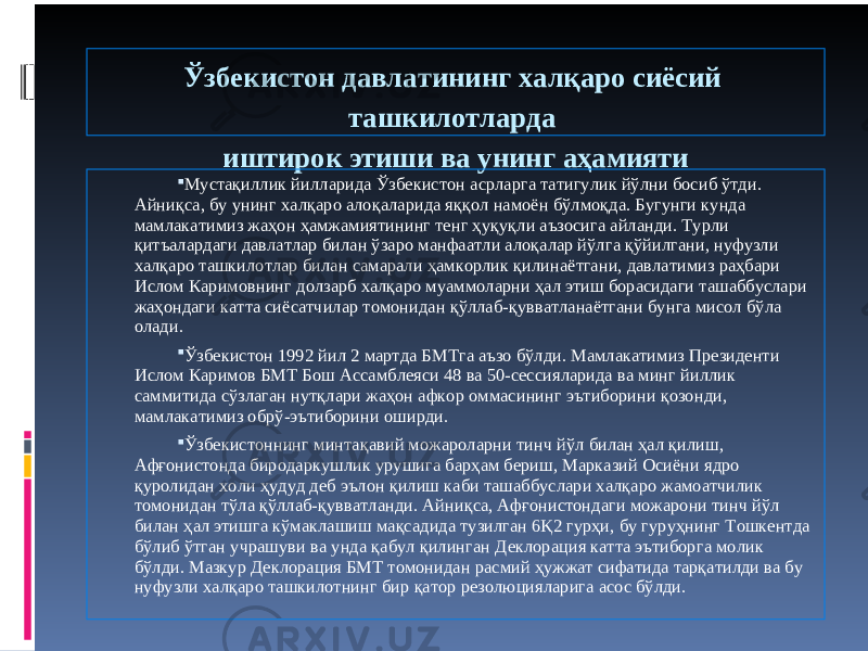 Ўзбекистон давлатининг халқаро сиёсий ташкилотларда иштирок этиши ва унинг аҳамияти  Мустақиллик йилларида Ўзбекистон асрларга татигулик йўлни босиб ўтди. Айниқса, бу унинг халқаро алоқаларида яққол намоён бўлмоқда. Бугунги кунда мамлакатимиз жаҳон ҳамжамиятининг тенг ҳуқуқли аъзосига айланди. Турли қитъалардаги давлатлар билан ўзаро манфаатли алоқалар йўлга қўйилгани, нуфузли халқаро ташкилотлар билан самарали ҳамкорлик қилинаётгани, давлатимиз раҳбари Ислом Каримовнинг долзарб халқаро муаммоларни ҳал этиш борасидаги ташаббуслари жаҳондаги катта сиёсатчилар томонидан қўллаб-қувватланаётгани бунга мисол бўла олади.  Ўзбекистон 1992 йил 2 мартда БМТга аъзо бўлди. Мамлакатимиз Президенти Ислом Каримов БМТ Бош Ассамблеяси 48 ва 50-сессияларида ва минг йиллик саммитида сўзлаган нутқлари жаҳон афкор оммасининг эътиборини қозонди, мамлакатимиз обрў-эътиборини оширди.  Ўзбекистоннинг минтақавий можароларни тинч йўл билан ҳал қилиш, Афғонистонда биродаркушлик урушига барҳам бериш, Марказий Осиёни ядро қуролидан холи ҳудуд деб эълон қилиш каби ташаббуслари халқаро жамоатчилик томонидан тўла қўллаб-қувватланди. Айниқса, Афғонистондаги можарони тинч йўл билан ҳал этишга кўмаклашиш мақсадида тузилган 6Қ2 гурҳи, бу гуруҳнинг Тошкентда бўлиб ўтган учрашуви ва унда қабул қилинган Деклорация катта эътиборга молик бўлди. Мазкур Деклорация БМТ томонидан расмий ҳужжат сифатида тарқатилди ва бу нуфузли халқаро ташкилотнинг бир қатор резолюцияларига асос бўлди. 