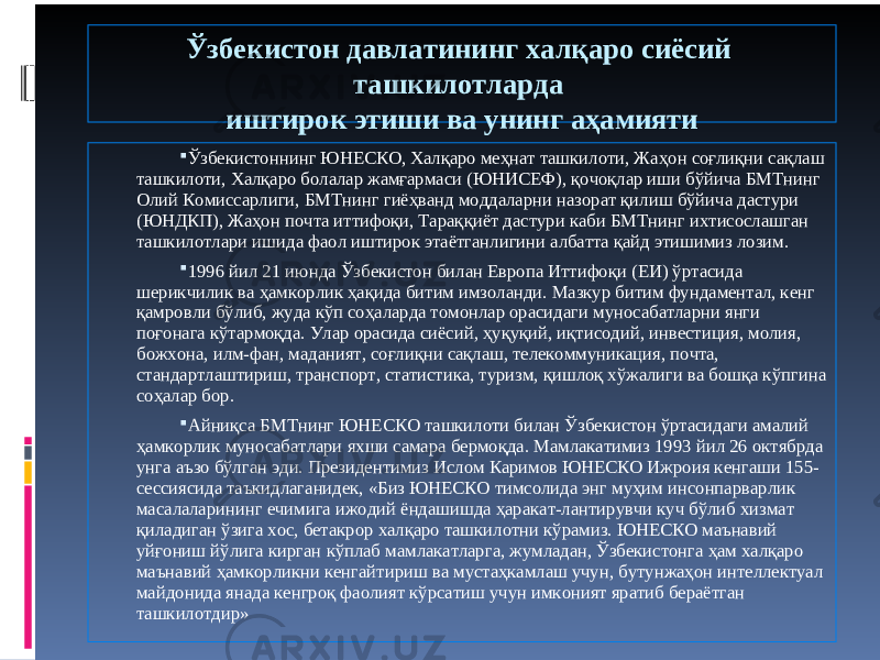 Ўзбекистон давлатининг халқаро сиёсий ташкилотларда иштирок этиши ва унинг аҳамияти  Ўзбекистоннинг ЮНЕСКО, Халқаро меҳнат ташкилоти, Жаҳон соғлиқни сақлаш ташкилоти, Халқаро болалар жамғармаси (ЮНИСЕФ), қочоқлар иши бўйича БМТнинг Олий Комиссарлиги, БМТнинг гиёҳванд моддаларни назорат қилиш бўйича дастури (ЮНДКП), Жаҳон почта иттифоқи, Тараққиёт дастури каби БМТнинг ихтисослашган ташкилотлари ишида фаол иштирок этаётганлигини албатта қайд этишимиз лозим.  1996 йил 21 июнда Ўзбекистон билан Европа Иттифоқи (ЕИ) ўртасида шерикчилик ва ҳамкорлик ҳақида битим имзоланди. Мазкур битим фундаментал, кенг қамровли бўлиб, жуда кўп соҳаларда томонлар орасидаги муносабатларни янги поғонага кўтармоқда. Улар орасида сиёсий, ҳуқуқий, иқтисодий, инвестиция, молия, божхона, илм-фан, маданият, соғлиқни сақлаш, телекоммуникация, почта, стандартлаштириш, транспорт, статистика, туризм, қишлоқ хўжалиги ва бошқа кўпгина соҳалар бор.  Айниқса БМТнинг ЮНЕСКО ташкилоти билан Ўзбекистон ўртасидаги амалий ҳамкорлик муносабатлари яхши самара бермоқда. Мамлакатимиз 1993 йил 26 октябрда унга аъзо бўлган эди. Президентимиз Ислом Каримов ЮНЕСКО Ижроия кенгаши 155- сессиясида таъкидлаганидек, «Биз ЮНЕСКО тимсолида энг муҳим инсонпарварлик масалаларининг ечимига ижодий ёндашишда ҳаракат-лантирувчи куч бўлиб хизмат қиладиган ўзига хос, бетакрор халқаро ташкилотни кўрамиз. ЮНЕСКО маънавий уйғониш йўлига кирган кўплаб мамлакатларга, жумладан, Ўзбекистонга ҳам халқаро маънавий ҳамкорликни кенгайтириш ва мустаҳкамлаш учун, бутунжаҳон интеллектуал майдонида янада кенгроқ фаолият кўрсатиш учун имконият яратиб бераётган ташкилотдир» 