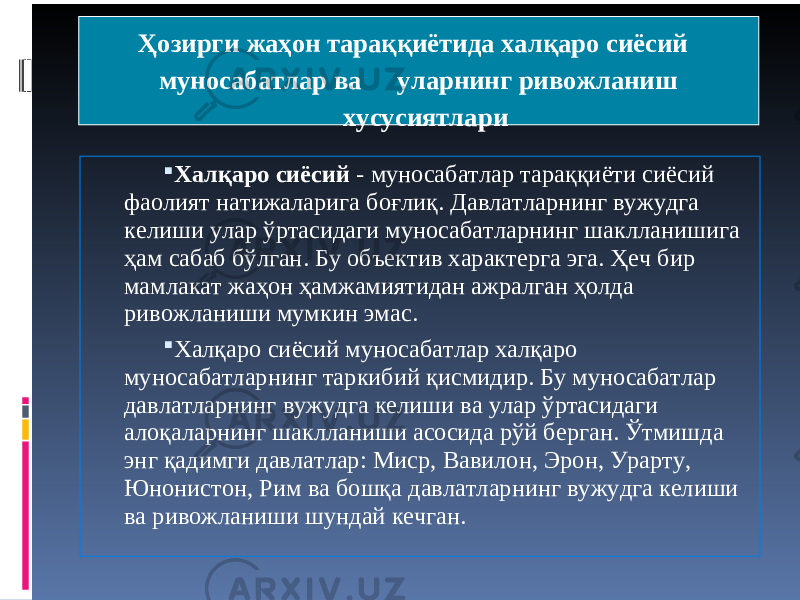  Ҳозирги жаҳон тараққиётида халқаро сиёсий муносабатлар ва уларнинг ривожланиш хусусиятлари  Халқаро сиёсий - муносабатлар тараққиёти сиёсий фаолият натижаларига боғлиқ. Давлатларнинг вужудга келиши улар ўртасидаги муносабатларнинг шаклланишига ҳам сабаб бўлган. Бу объектив характерга эга. Ҳеч бир мамлакат жаҳон ҳамжамиятидан ажралган ҳолда ривожланиши мумкин эмас.  Халқаро сиёсий муносабатлар халқаро муносабатларнинг таркибий қисмидир. Бу муносабатлар давлатларнинг вужудга келиши ва улар ўртасидаги алоқаларнинг шаклланиши асосида рўй берган. Ўтмишда энг қадимги давлатлар: Миср, Вавилон, Эрон, Урарту, Юнонистон, Рим ва бошқа давлатларнинг вужудга келиши ва ривожланиши шундай кечган. 