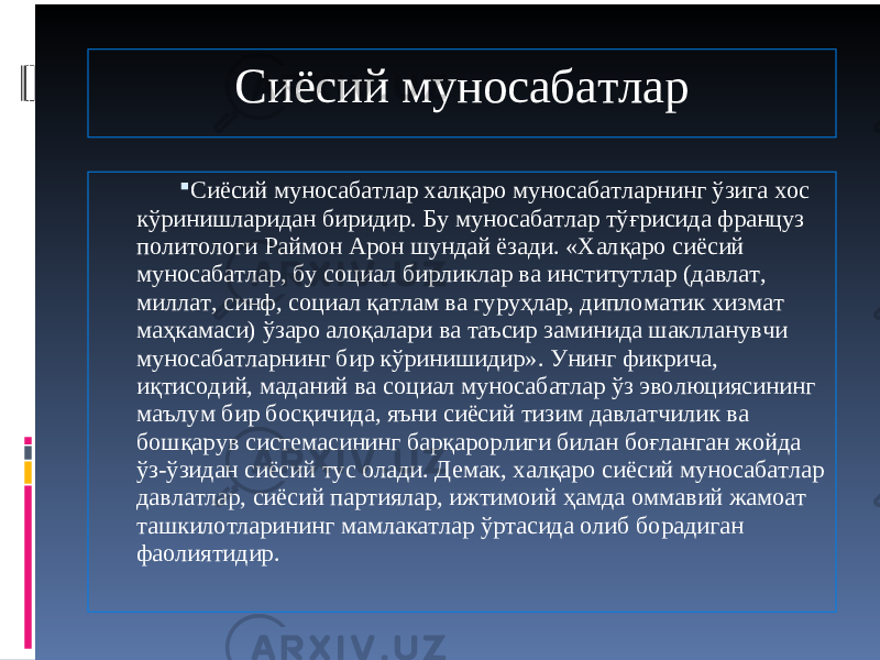 Сиёсий муносабатлар  Сиёсий муносабатлар халқаро муносабатларнинг ўзига хос кўринишларидан биридир. Бу муносабатлар тўғрисида француз политологи Раймон Арон шундай ёзади. «Халқаро сиёсий муносабатлар, бу социал бирликлар ва институтлар (давлат, миллат, синф, социал қатлам ва гуруҳлар, дипломатик хизмат маҳкамаси) ўзаро алоқалари ва таъсир заминида шаклланувчи муносабатларнинг бир кўринишидир». Унинг фикрича, иқтисодий, маданий ва социал муносабатлар ўз эволюциясининг маълум бир босқичида, яъни сиёсий тизим давлатчилик ва бошқарув системасининг барқарорлиги билан боғланган жойда ўз-ўзидан сиёсий тус олади. Демак, халқаро сиёсий муносабатлар давлатлар, сиёсий партиялар, ижтимоий ҳамда оммавий жамоат ташкилотларининг мамлакатлар ўртасида олиб борадиган фаолиятидир. 