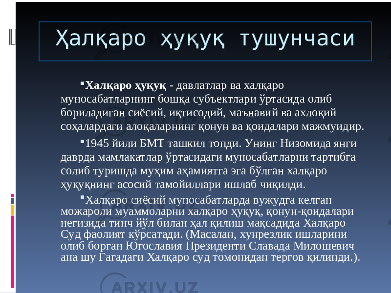 Ҳалқаро ҳуқуқ тушунчаси  Халқаро ҳуқуқ - давлатлар ва халқаро муносабатларнинг бошқа субъектлари ўртасида олиб бориладиган сиёсий, иқтисодий, маънавий ва ахлоқий соҳалардаги алоқаларнинг қонун ва қоидалари мажмуидир.  1945 йили БМТ ташкил топди. Унинг Низомида янги даврда мамлакатлар ўртасидаги муносабатларни тартибга солиб туришда муҳим аҳамиятга эга бўлган халқаро ҳуқуқнинг асосий тамойиллари ишлаб чиқилди.  Халқаро сиёсий муносабатларда вужудга келган можароли муаммоларни халқаро ҳуқуқ, қонун-қоидалари негизида тинч йўл билан ҳал қилиш мақсадида Халқаро Суд фаолият кўрсатади. (Масалан, хунрезлик ишларини олиб борган Югославия Президенти Славада Милошевич ана шу Гагадаги Халқаро суд томонидан тергов қилинди.). 