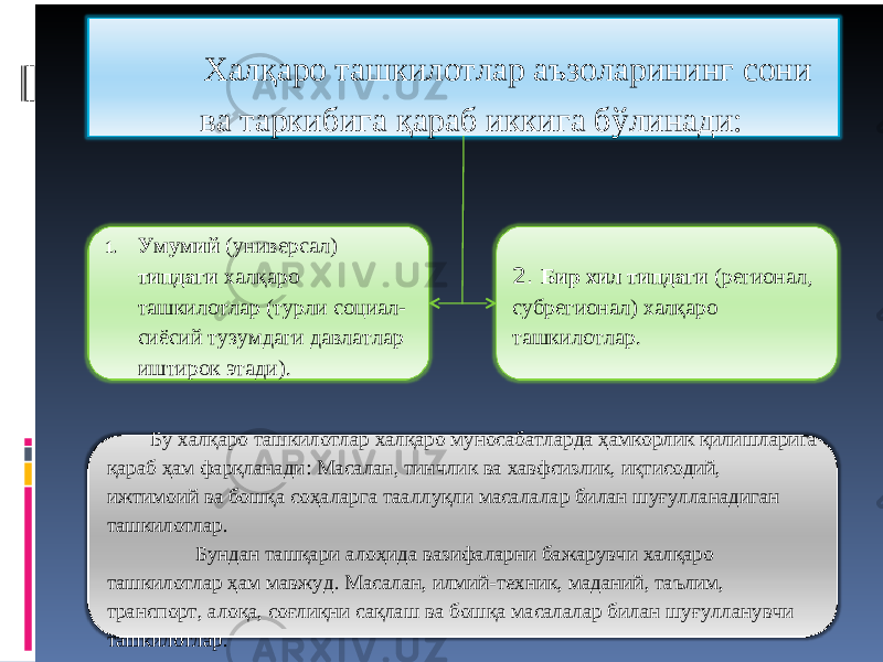 Халқаро ташкилотлар аъзоларининг сони ва таркибига қараб иккига бўлинади: 1. Умумий (универсал) типдаги халқаро ташкилотлар (турли социал- сиёсий тузумдаги давлатлар иштирок этади). 2. Бир хил типдаги (регионал, субрегионал) халқаро ташкилотлар. Бу халқаро ташкилотлар халқаро муносабатларда ҳамкорлик қилишларига қараб ҳам фарқланади: Масалан, тинчлик ва хавфсизлик, иқтисодий, ижтимоий ва бошқа соҳаларга тааллуқли масалалар билан шуғулланадиган ташкилотлар. Бундан ташқари алоҳида вазифаларни бажарувчи халқаро ташкилотлар ҳам мавжуд. Масалан, илмий-техник, маданий, таълим, транспорт, алоқа, соғлиқни сақлаш ва бошқа масалалар билан шуғулланувчи ташкилотлар. 