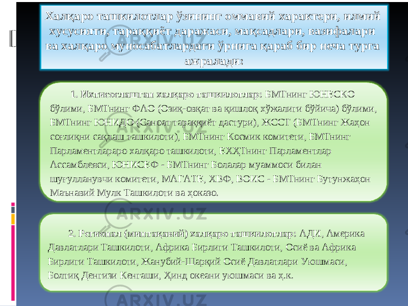 Халқаро ташкилотлар ўзининг оммавий характери, илмий хусусияти, тараққиёт даражаси, мақсадлари, вазифалари ва халқаро муносабатлардаги ўрнига қараб бир неча турга ажралади: 1. Ихтисослашган халқаро ташкилотлар: БМТнинг ЮНЕСКО бўлими, БМТнинг ФАО (Озиқ-овқат ва қишлоқ хўжалиги бўйича) бўлими, БМТнинг ЮНИДО (Саноат тараққиёт дастури), ЖССТ (БМТнинг Жаҳон соғлиқни сақлаш ташкилоти), БМТнинг Космик комитети, БМТнинг Парламентлараро халқаро ташкилоти, ЕХҲТнинг Парламентлар Ассамблеяси, ЮНИСЕФ - БМТнинг Болалар муаммоси билан шуғулланувчи комитети, МАГАТЕ, ХВФ, ВОИС - БМТнинг Бутунжаҳон Маънавий Мулк Ташкилоти ва ҳоказо. 2. Регионал (минтақавий) халқаро ташкилотлар: АДИ, Америка Давлатлари Ташкилоти, Африка Бирлиги Ташкилоти, Осиё ва Африка Бирлиги Ташкилоти, Жанубий-Шарқий Осиё Давлатлари Уюшмаси, Болтиқ Денгизи Кенгаши, Ҳинд океани уюшмаси ва ҳ.к. 