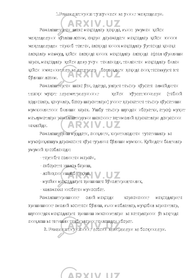 1.Режалаштириш тушунчаси ва унинг мақсадлари. Режалаштирган шахс мақсадлар ҳақида, яъни: умуман қайси мақсадларни кўзлаш лозим, юқори даражадаги мақсадлар қайси кичик мақсадлардан таркиб топган, алоҳида кичик мақсадлар ўртасида қанақа алоқалар мавжуд, қайси алоҳида кичик мақсадлар алоҳида афзал кўрилиши керак, мақсадлар қайси давр учун танланади, танланган мақсадлар билан қайси имкониятлар ва хатарлар боғлиқлиги ҳақида аниқ тасаввурга эга бўлиши лозим. Режалаштирган шахс ўзи, одатда, уларга таъсир кўрсата олмайдиган ташқи муҳит параметрларининг қайси кўрсаткичлари (табиий ҳодисалар, қонунлар, бозор шароитлари) унинг ҳаракатига таъсир кўрсатиши мумкинлигини билиши керак. Ушбу таъсир шундан иборатки, атроф муҳит маълумотлари режалаштирувчи шахснинг эҳтимолий ҳаракатлари доирасини чеклайди. Режалаштириш муддати, аниқлиги, киритиладиган тузатишлар ва мувофиқлашув даражасига кўра турлича бўлиши мумкин. Қуйидаги белгилар умумий ҳисобланади: - тартибга солинган жараён, - ахборотга ишлов бериш, - лойиҳани ишлаб чиқиш, - муайян мақсадларга эришишга йўналтирилганлик, - келажакка нисбатан муносабат. Режалаштиришнинг олий мақсади корхонанинг мақсадларига эришишнинг амалий воситаси бўлиш, яъни маблағлар, муқобил вариантлар, шунингдек мақсадларга эришиш имкониятлари ва хатарларини ўз вақтида аниқлаш ва тегишли тадбирларни танлашдан иборат. 2. Режалаштиришнинг асосий вазифалари ва босқичлари. 