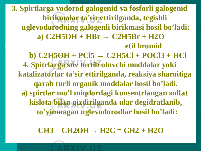 3. Spirtlarga vodorod galogenid va fosforli galogenid birikmalar ta’sir ettirilganda, tegishli uglevodorodning galogenli birikmasi hosil bo’ladi: a) C2H5OH + HBr → C2H5Br + H2O etil bromid b) C2H5OH + PCl5 → C2H5Cl + POCl3 + HCl 4. Spitrlarga suv tortib oluvchi moddalar yoki katalizatorlar ta’sir ettirilganda, reaksiya sharoitiga qarab turli organik moddalar hosil bo’ladi. a) spirtlar mo’l miqdordagi konsentrlangan sulfat kislota bilan qizdirilganda ular degidratlanib, to’yinmagan uglevodorodlar hosil bo’ladi: CH3 – CH2OH → H2C = CH2 + H2O 