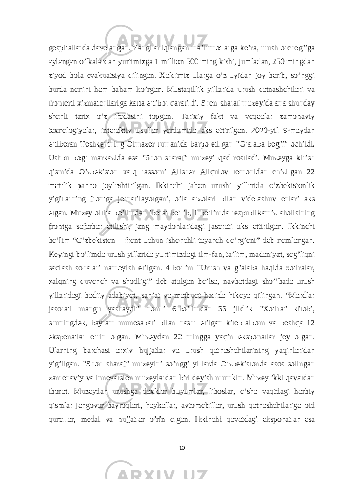 gospitallarda davolangan. Yangi aniqlangan ma’lumotlarga ko’ra, urush o’chog’iga aylangan o’lkalardan yurtimizga 1 million 500 ming kishi, jumladan, 250 mingdan ziyod bola evakuatsiya qilingan. Xalqimiz ularga o’z uyidan joy berib, so’nggi burda nonini ham baham ko’rgan. Mustaqillik yillarida urush qatnashchilari va frontorti xizmatchilariga katta e’tibor qaratildi. Shon-sharaf muzeyida ana shunday shonli tarix o’z ifodasini topgan. Tarixiy fakt va voqealar zamonaviy texnologiyalar, interaktiv usullar yordamida aks ettirilgan. 2020-yil 9-maydan e’tiboran Toshkentning Olmazor tumanida barpo etilgan “G’alaba bog’i” ochildi. Ushbu bog’ markazida esa “Shon-sharaf” muzeyi qad rostladi. Muzeyga kirish qismida O’zbekiston xalq rassomi Alisher Aliqulov tomonidan chizilgan 22 metrlik panno joylashtirilgan. Ikkinchi jahon urushi yillarida o’zbekistonlik yigitlarning frontga jo’natilayotgani, oila a’zolari bilan vidolashuv onlari aks etgan. Muzey oltita bo’limdan iborat bo’lib, 1-bo’limda respublikamiz aholisining frontga safarbar etilishi, jang maydonlaridagi jasorati aks ettirilgan. Ikkinchi bo’lim “O’zbekiston – front uchun ishonchli tayanch qo’rg’oni” deb nomlangan. Keyingi bo’limda urush yillarida yurtimizdagi ilm-fan, ta’lim, madaniyat, sog’liqni saqlash sohalari namoyish etilgan. 4-bo’lim “Urush va g’alaba haqida xotiralar, xalqning quvonch va shodligi” deb atalgan bo’lsa, navbatdagi sho’’bada urush yillaridagi badiiy adabiyot, san’at va matbuot haqida hikoya qilingan. “Mardlar jasorati mangu yashaydi” nomli 6-bo’limdan 33 jildlik “Xotira” kitobi, shuningdek, bayram munosabati bilan nashr etilgan kitob-albom va boshqa 12 eksponatlar o’rin olgan. Muzeydan 20 mingga yaqin eksponatlar joy olgan. Ularning barchasi arxiv hujjatlar va urush qatnashchilarining yaqinlaridan yig’ilgan. “Shon sharaf” muzeyini so’nggi yillarda O’zbekistonda asos solingan zamonaviy va innovatsion muzeylardan biri deyish mumkin. Muzey ikki qavatdan iborat. Muzeydan urushga daxldor buyumlar, liboslar, o’sha vaqtdagi harbiy qismlar jangovar bayroqlari, haykallar, avtomobillar, urush qatnashchilariga oid qurollar, medal va hujjatlar o’rin olgan. Ikkinchi qavatdagi eksponatlar esa 10 