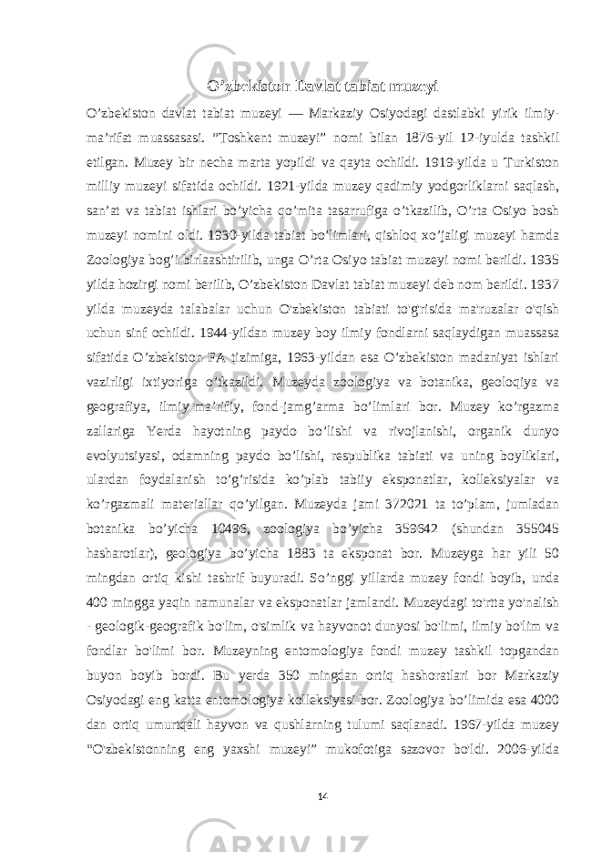 O’zbekiston Davlat tabiat muzeyi O’zbekiston davlat tabiat muzeyi — Markaziy Osiyodagi dastlabki yirik ilmiy- maʼrifat muassasasi. “Toshkent muzeyi” nomi bilan 1876-yil 12-iyulda tashkil etilgan. Muzey bir necha marta yopildi va qayta ochildi. 1919-yilda u Turkiston milliy muzeyi sifatida ochildi. 1921-yilda muzey qadimiy yodgorliklarni saqlash, sanʼat va tabiat ishlari bo’yicha qo’mita tasarrufiga o’tkazilib, O’rta Osiyo bosh muzeyi nomini oldi. 1930-yilda tabiat bo’limlari, qishloq xo’jaligi muzeyi hamda Zoologiya bog’i birlaashtirilib, unga O’rta Osiyo tabiat muzeyi nomi berildi. 1935 yilda hozirgi nomi berilib, O’zbekiston Davlat tabiat muzeyi deb nom berildi. 1937 yilda muzeyda talabalar uchun O&#39;zbekiston tabiati to&#39;g&#39;risida ma&#39;ruzalar o&#39;qish uchun sinf ochildi. 1944-yildan muzey boy ilmiy fondlarni saqlaydigan muassasa sifatida O’zbekiston FA tizimiga, 1963-yildan esa O’zbekiston madaniyat ishlari vazirligi ixtiyoriga o’tkazildi. Muzeyda zoologiya va botanika, geoloqiya va geografiya, ilmiy-maʼrifiy, fond-jamg’arma bo’limlari bor. Muzey ko’rgazma zallariga Yerda hayotning paydo bo’lishi va rivojlanishi, organik dunyo evolyutsiyasi, odamning paydo bo’lishi, respublika tabiati va uning boyliklari, ulardan foydalanish to’g’risida ko’plab tabiiy eksponatlar, kolleksiyalar va ko’rgazmali materiallar qo’yilgan. Muzeyda jami 372021 ta to’plam, jumladan botanika bo’yicha 10496, zoologiya bo’yicha 359642 (shundan 355045 hasharotlar), geologiya bo’yicha 1883 ta eksponat bor. Muzeyga har yili 50 mingdan ortiq kishi tashrif buyuradi. So’nggi yillarda muzey fondi boyib, unda 400 mingga yaqin namunalar va eksponatlar jamlandi. Muzeydagi to&#39;rtta yo&#39;nalish - geologik-geografik bo&#39;lim, o&#39;simlik va hayvonot dunyosi bo&#39;limi, ilmiy bo&#39;lim va fondlar bo&#39;limi bor. Muzeyning entomologiya fondi muzey tashkil topgandan buyon boyib bordi. Bu yerda 350 mingdan ortiq hashoratlari bor Markaziy Osiyodagi eng katta entomologiya kolleksiyasi bor. Zoologiya bo’limida esa 4000 dan ortiq umurtqali hayvon va qushlarning tulumi saqlanadi. 1967-yilda muzey “O&#39;zbekistonning eng yaxshi muzeyi” mukofotiga sazovor bo&#39;ldi. 2006-yilda 14 