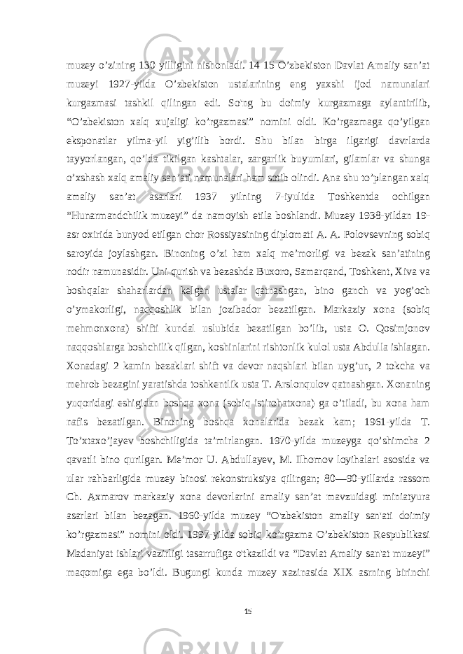 muzey o’zining 130 yilligini nishonladi. 14 15 O’zbekiston Davlat Amaliy san’at muzeyi 1927-yilda O’zbekiston ustalarining eng yaxshi ijod namunalari kurgazmasi tashkil qilingan edi. So&#39;ng bu doimiy kurgazmaga aylantirilib, “O’zbekiston xalq xujaligi ko’rgazmasi” nomini oldi. Ko’rgazmaga qo’yilgan eksponatlar yilma-yil yig’ilib bordi. Shu bilan birga ilgarigi davrlarda tayyorlangan, qo’lda tikilgan kashtalar, zargarlik buyumlari, gilamlar va shunga o’xshash xalq amaliy san’ati namunalari ham sotib olindi. Ana shu to’plangan xalq amaliy san’at asarlari 1937 yilning 7-iyulida Toshkentda ochilgan “Hunarmandchilik muzeyi” da namoyish etila boshlandi. Muzey 1938-yildan 19- asr oxirida bunyod etilgan chor Rossiyasining diplomati A. A. Polovsevning sobiq saroyida joylashgan. Binoning o’zi ham xalq meʼmorligi va bezak sanʼatining nodir namunasidir. Uni qurish va bezashda Buxoro, Samarqand, Toshkent, Xiva va boshqalar shaharlardan kelgan ustalar qatnashgan, bino ganch va yog’och o’ymakorligi, naqqoshlik bilan jozibador bezatilgan. Markaziy xona (sobiq mehmonxona) shifti kundal uslubida bezatilgan bo’lib, usta O. Qosimjonov naqqoshlarga boshchilik qilgan, koshinlarini rishtonlik kulol usta Abdulla ishlagan. Xonadagi 2 kamin bezaklari shift va devor naqshlari bilan uyg’un, 2 tokcha va mehrob bezagini yaratishda toshkentlik usta T. Arslonqulov qatnashgan. Xonaning yuqoridagi eshigidan boshqa xona (sobiq istirohatxona) ga o’tiladi, bu xona ham nafis bezatilgan. Binoning boshqa xonalarida bezak kam; 1961-yilda T. To’xtaxo’jayev boshchiligida taʼmirlangan. 1970-yilda muzeyga qo’shimcha 2 qavatli bino qurilgan. Meʼmor U. Abdullayev, M. Ilhomov loyihalari asosida va ular rahbarligida muzey binosi rekonstruksiya qilingan; 80—90-yillarda rassom Ch. Axmarov markaziy xona devorlarini amaliy sanʼat mavzuidagi miniatyura asarlari bilan bezagan. 1960-yilda muzey “O&#39;zbekiston amaliy san&#39;ati doimiy ko’rgazmasi” nomini oldi. 1997-yilda sobiq ko’rgazma O’zbekiston Respublikasi Madaniyat ishlari vazirligi tasarrufiga o&#39;tkazildi va “Davlat Amaliy san&#39;at muzeyi” maqomiga ega bo’ldi. Bugungi kunda muzey xazinasida XIX asrning birinchi 15 