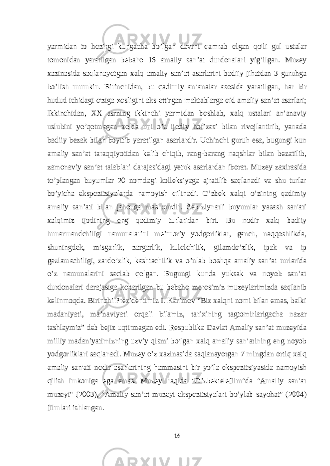 yarmidan to hozirgi kungacha bo’lgan davrni qamrab olgan qo&#39;li gul ustalar tomonidan yaratilgan bebaho 16 amaliy san’at durdonalari yig’ilgan. Muzey xazinasida saqlanayotgan xalq amaliy san’at asarlarini badiiy jihatdan 3 guruhga bo’lish mumkin. Birinchidan, bu qadimiy an’analar asosida yaratilgan, har bir hudud ichidagi o&#39;ziga xosligini aks ettirgan maktablarga oid amaliy san’at asarlari; Ikkinchidan, XX asrning ikkinchi yarmidan boshlab, xalq ustalari an’anaviy uslubini yo’qotmagan xolda uni o’z ijodiy hofizasi bilan rivojlantirib, yanada badiiy bezak bilan boyitib yaratilgan asarlardir. Uchinchi guruh esa, bugungi kun amaliy san’at taraqqiyotidan kelib chiqib, rang-barang naqshlar bilan bezatilib, zamonaviy san’at talablari darajasidagi yetuk asarlardan iborat. Muzey zaxirasida to’plangan buyumlar 20 nomdagi kolleksiyaga ajratilib saqlanadi va shu turlar bo’yicha ekspozitsiyalarda namoyish qilinadi. O’zbek xalqi o’zining qadimiy amaliy san’ati bilan jahonga mashxurdir. Zeb-ziynatli buyumlar yasash san&#39;ati xalqimiz ijodining eng qadimiy turlaridan biri. Bu nodir xalq badiiy hunarmandchiligi namunalarini me’moriy yodgorliklar, ganch, naqqoshlikda, shuningdek, misgarlik, zargarlik, kulolchilik, gilamdo’zlik, ipak va ip gazlamachiligi, zardo’zlik, kashtachilik va o’nlab boshqa amaliy san’at turlarida o’z namunalarini saqlab qolgan. Bugungi kunda yuksak va noyob san’at durdonalari darajasiga ko&#39;tarilgan bu bebaho merosimiz muzeylarimizda saqlanib kelinmoqda. Birinchi Prezidentimiz I. Karimov “Biz xalqni nomi bilan emas, balki madaniyati, ma’naviyati orqali bilamiz, tarixining tagtomirlarigacha nazar tashlaymiz” deb bejiz uqtirmagan edi. Respublika Davlat Amaliy san’at muzeyida milliy madaniyatimizning uzviy qismi bo&#39;lgan xalq amaliy san’atining eng noyob yodgorliklari saqlanadi. Muzey o’z xazinasida saqlanayotgan 7 mingdan ortiq xalq amaliy san&#39;ati nodir asarlarining hammasini bir yo’la ekspozitsiyasida namoyish qilish imkoniga ega emas. Muzey haqida &#34;O’zbektelefilm&#34;da &#34;Amaliy sanʼat muzeyi&#34; (2003), &#34;Amaliy sanʼat muzeyi ekspozitsiyalari bo’ylab sayohat&#34; (2004) filmlari ishlangan. 16 