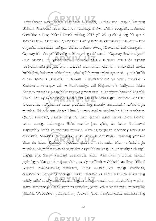  O’zbekiston Respublikasi Prezidenti huzuridagi O’zbekiston Respublikasining Birinchi Prezidenti Islom Karimov nomidagi ilmiy-ma’rifiy yodgorlik majmuasi O’zbekiston Respublikasi Prezidentining 2017 yil 25 apreldagi tegishli qarori asosida Islom Karimovning xotirasini abadiylashtirish va merosini har tomonlama o’rganish maqsadida tuzilgan. Ushbu majmua avvalgi Davlat rahbari qarorgohi – Oqsaroy binosida tashkil etilgan. Muzeyning eski nomi - &#34;Oqsaroy Rezidensiyasi&#34; (&#34;Oq saroy&#34;), bu yerda Islom Karimov 2004-2016-yillar oralig’ida siyosiy faoliyatini olib brogan, oliy martabali mehmonlar: chet el mamlakatlari davlat boshliqlari, hukumat rahbarlarini qabul qilish marosimlari aynan shu yerda bo’lib o’tgan. Majmua tarkibida:  Muzey  Ilmiy-tadqiqot va ta’lim markazi  Kutubxona va o’quv zali  Konferensiya zali Majmua o’z faoliyatini Islom Karimov nomidagi Respublika xayriya jamoat fondi bilan o’zaro hamkorlikda olib boradi. Muzey eksponatlari rezidentsiya zallarida joylashgan. Birinchi zalda siz fotosuratlar, hujjatlar va hatto prezidentning shaxsiy buyumlarini ko’rishingiz mumkin. Ikkinchi xonada siz Islom Karimov asarlari to’plamlari bilan tanishasiz. Qizig’i shundaki, prezidentning o’zi hech qachon rassomlar va fotosuratchilar uchun suratga tushmagan. Ba’zi rasmlar juda qiziq, siz Islom Karimovni g’ayrioddiy holda ko’rishingiz mumkin, ularning syujetlari afsonaviy ertaklarga o’xshaydi. Muzeyda shuningdek, smart ekranlar o’rnatilgan, ularning yordami bilan siz Islom Karimov hayotidan qiziqarli ma’lumotlar bilan tanishishingiz mumkin. Majmua markazida piyodalar 23 yo’laklari va gul bilan o’ralgan chiroyli bog’ga ega. Saroy yonidagi balandlikda Islom Karimovning bronza haykali joylashgan. Yodgorlik majmuasining asosiy vaziflari:  O’zbekiston Respublikasi Birinchi Prezidentining xotirasini, uning mustaqillikni qo’lga kiritishga, davlatchilikni qurishga qo’shgan ulkan hissasini va Islom Karimov shaxsining tarixiy rolini abadiylashtirish, shuningdek uning merosini ommalashtirish;  ulkan shaxs, zamonaviy O’zbekistonning asoschisi, yaratuvchisi va me’mori, mustaqillik yillarida O’zbekiston yutuqlarining ijodkori, jahon hamjamiyatida mamlakatning 19 